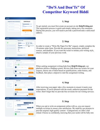 "Do'S And Don'Ts" Of
Competitor Keyword Biddi
1. Step
To get started, you must first create an account on site HelpWriting.net.
The registration process is quick and simple, taking just a few moments.
During this process, you will need to provide a password and a valid email
address.
2. Step
In order to create a "Write My Paper For Me" request, simply complete the
10-minute order form. Provide the necessary instructions, preferred
sources, and deadline. If you want the writer to imitate your writing style,
attach a sample of your previous work.
3. Step
When seeking assignment writing help from HelpWriting.net, our
platform utilizes a bidding system. Review bids from our writers for your
request, choose one of them based on qualifications, order history, and
feedback, then place a deposit to start the assignment writing.
4. Step
After receiving your paper, take a few moments to ensure it meets your
expectations. If you're pleased with the result, authorize payment for the
writer. Don't forget that we provide free revisions for our writing services.
5. Step
When you opt to write an assignment online with us, you can request
multiple revisions to ensure your satisfaction. We stand by our promise to
provide original, high-quality content - if plagiarized, we offer a full
refund. Choose us confidently, knowing that your needs will be fully met.
"Do'S And Don'Ts" Of Competitor Keyword Biddi "Do'S And Don'Ts" Of Competitor Keyword Biddi
 