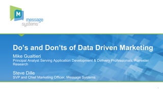 1 
Do’s and Don’ts of Data Driven Marketing 
Mike Gualtieri 
Principal Analyst Serving Application Development & Delivery Professionals, Forrester 
Research 
Steve Dille 
SVP and Chief Marketing Officer, Message Systems 
 