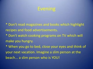 Evening

* Don't read magazines and books which highlight
recipes and food advertisements.
* Don't watch cooking programs on TV which will
make you hungry.
* When you go to bed, close your eyes and think of
your next vacation. Imagine a slim person at the
beach... a slim person who is YOU!
 