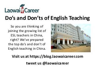 Do’s and Don’ts of English Teaching
So you are thinking of
joining the growing list of
ESL teachers in China,
right? We’ve prepared
the top do’s and don’t of
English teaching in China.
Visit us at https://blog.laowaicareer.com
tweet us @laowaicareer
 