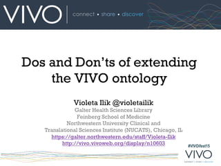 #VIVOifest15
Dos and Don’ts of extending
the VIVO ontology
Violeta Ilik @violetailik
Galter Health Sciences Library
Feinberg School of Medicine
Northwestern University Clinical and
Translational Sciences Institute (NUCATS), Chicago, IL
https://galter.northwestern.edu/staff/Violeta-Ilik
http://vivo.vivoweb.org/display/n10603
 