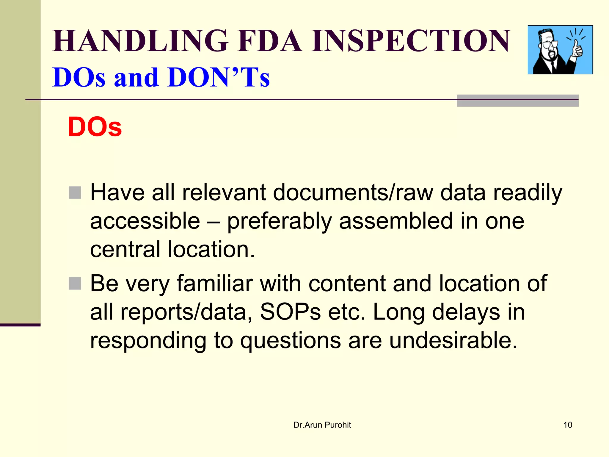 HANDLING FDA INSPECTION
DOs and DON’Ts
DOs

 Have all relevant documents/raw data readily
  accessible – preferably assembled in one
  central location.
 Be very familiar with content and location of
  all reports/data, SOPs etc. Long delays in
  responding to questions are undesirable.


                      Dr.Arun Purohit             10
 