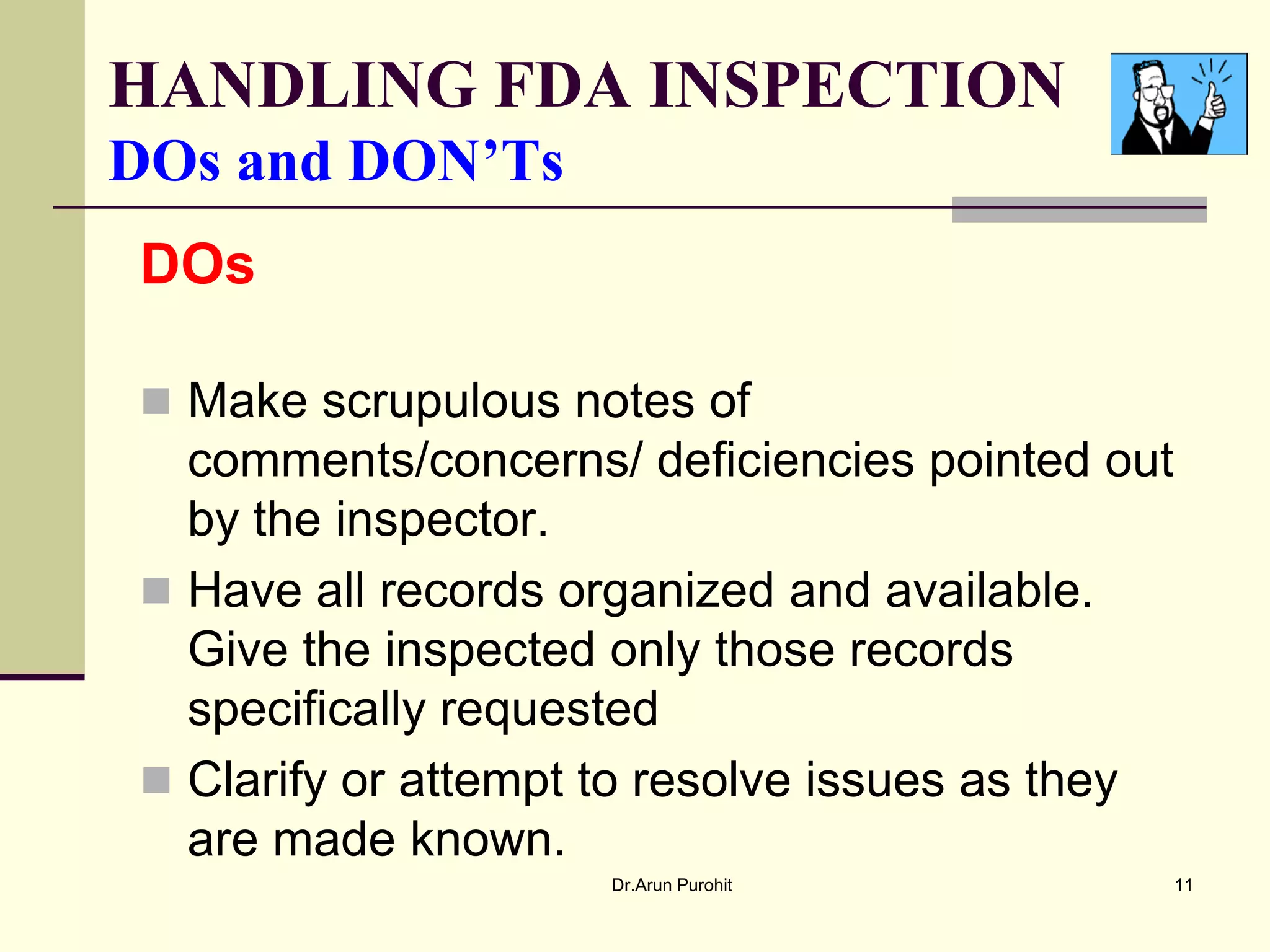 HANDLING FDA INSPECTION
DOs and DON’Ts
DOs

 Make scrupulous notes of
  comments/concerns/ deficiencies pointed out
  by the inspector.
 Have all records organized and available.
  Give the inspected only those records
  specifically requested
 Clarify or attempt to resolve issues as they
  are made known.
                    Dr.Arun Purohit              11
 