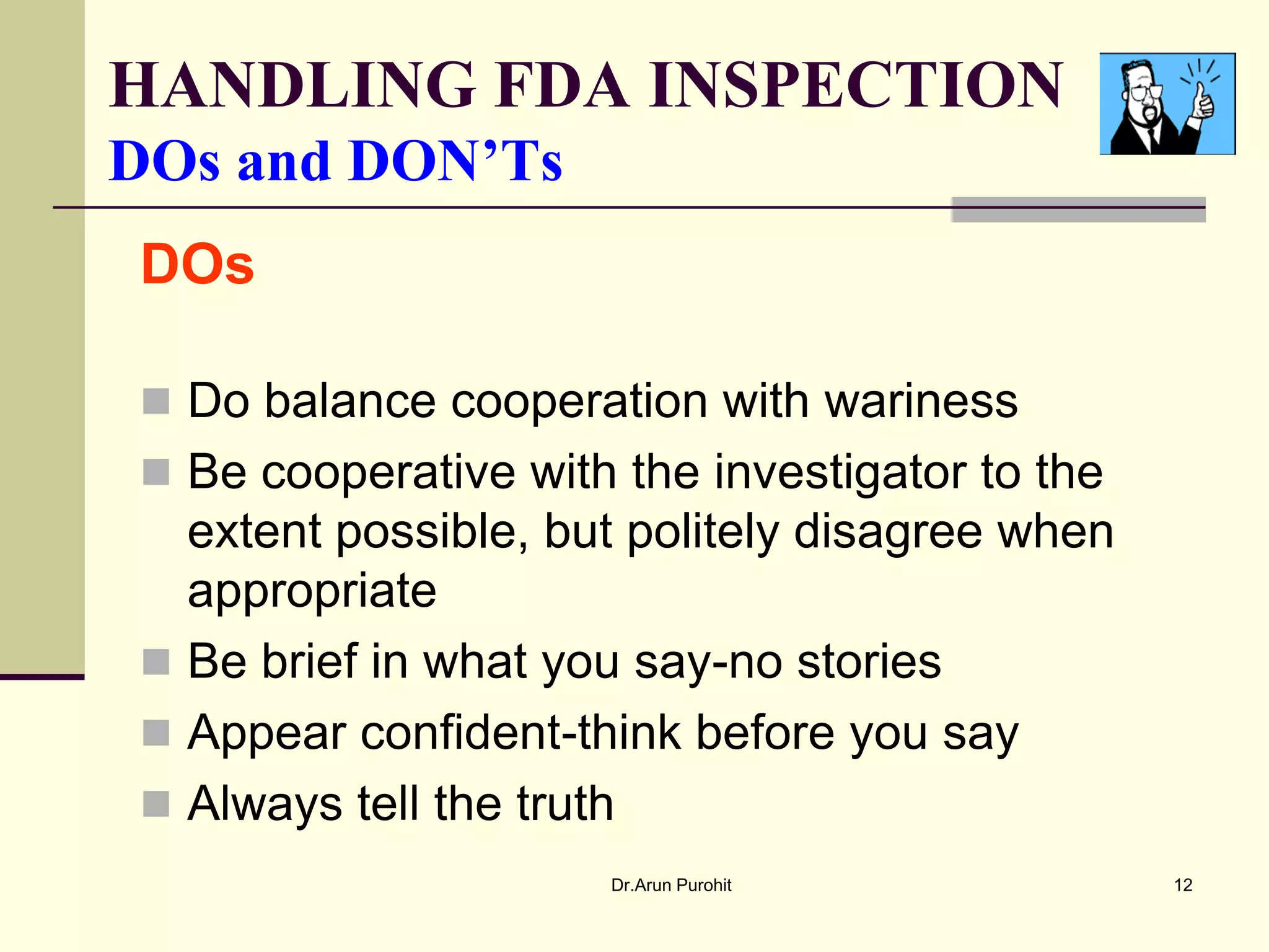HANDLING FDA INSPECTION
DOs and DON’Ts
DOs

 Do balance cooperation with wariness
 Be cooperative with the investigator to the
  extent possible, but politely disagree when
  appropriate
 Be brief in what you say-no stories
 Appear confident-think before you say
 Always tell the truth
                      Dr.Arun Purohit           12
 