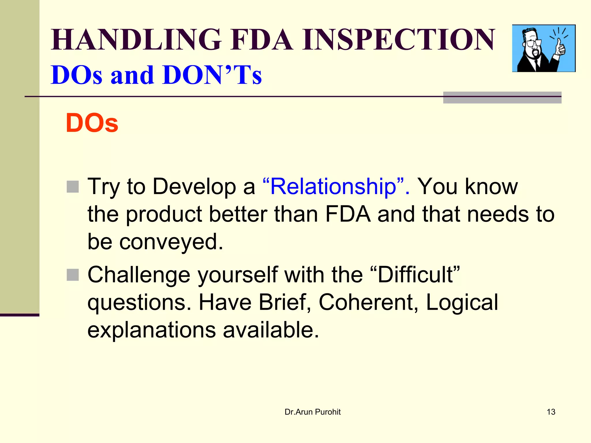 HANDLING FDA INSPECTION
DOs and DON’Ts
DOs

 Try to Develop a “Relationship”. You know
  the product better than FDA and that needs to
  be conveyed.
 Challenge yourself with the “Difficult”
  questions. Have Brief, Coherent, Logical
  explanations available.


                     Dr.Arun Purohit          13
 