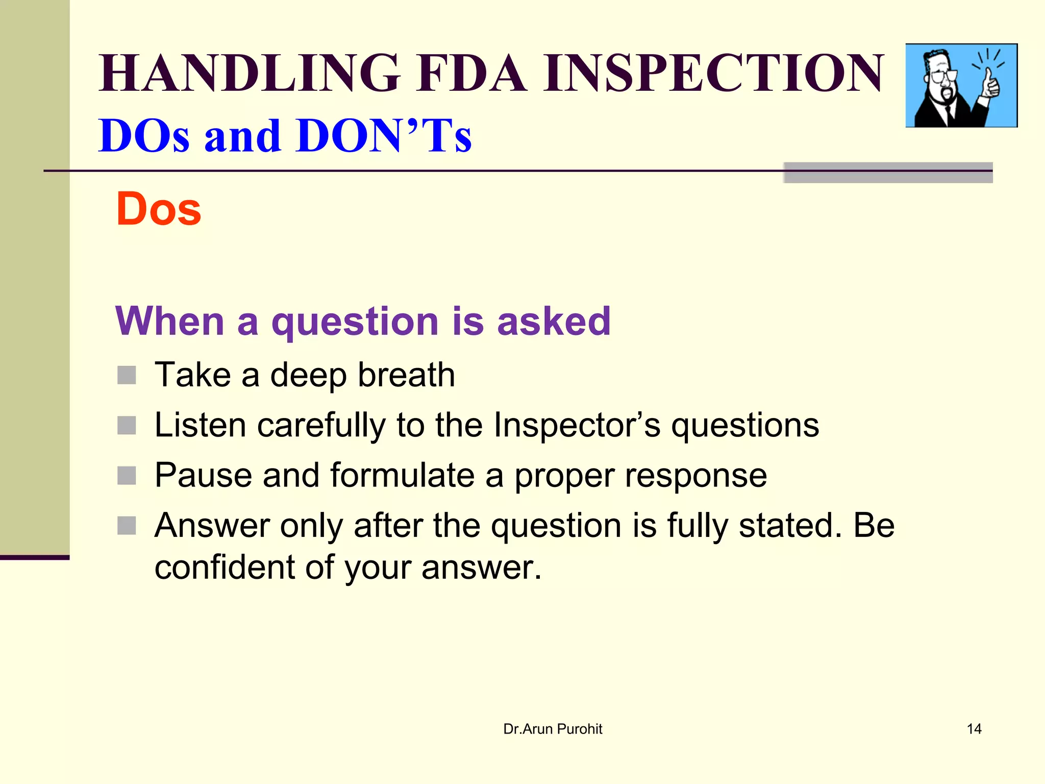 HANDLING FDA INSPECTION
DOs and DON’Ts
Dos

When a question is asked
 Take a deep breath
 Listen carefully to the Inspector’s questions
 Pause and formulate a proper response
 Answer only after the question is fully stated. Be
  confident of your answer.



                         Dr.Arun Purohit               14
 