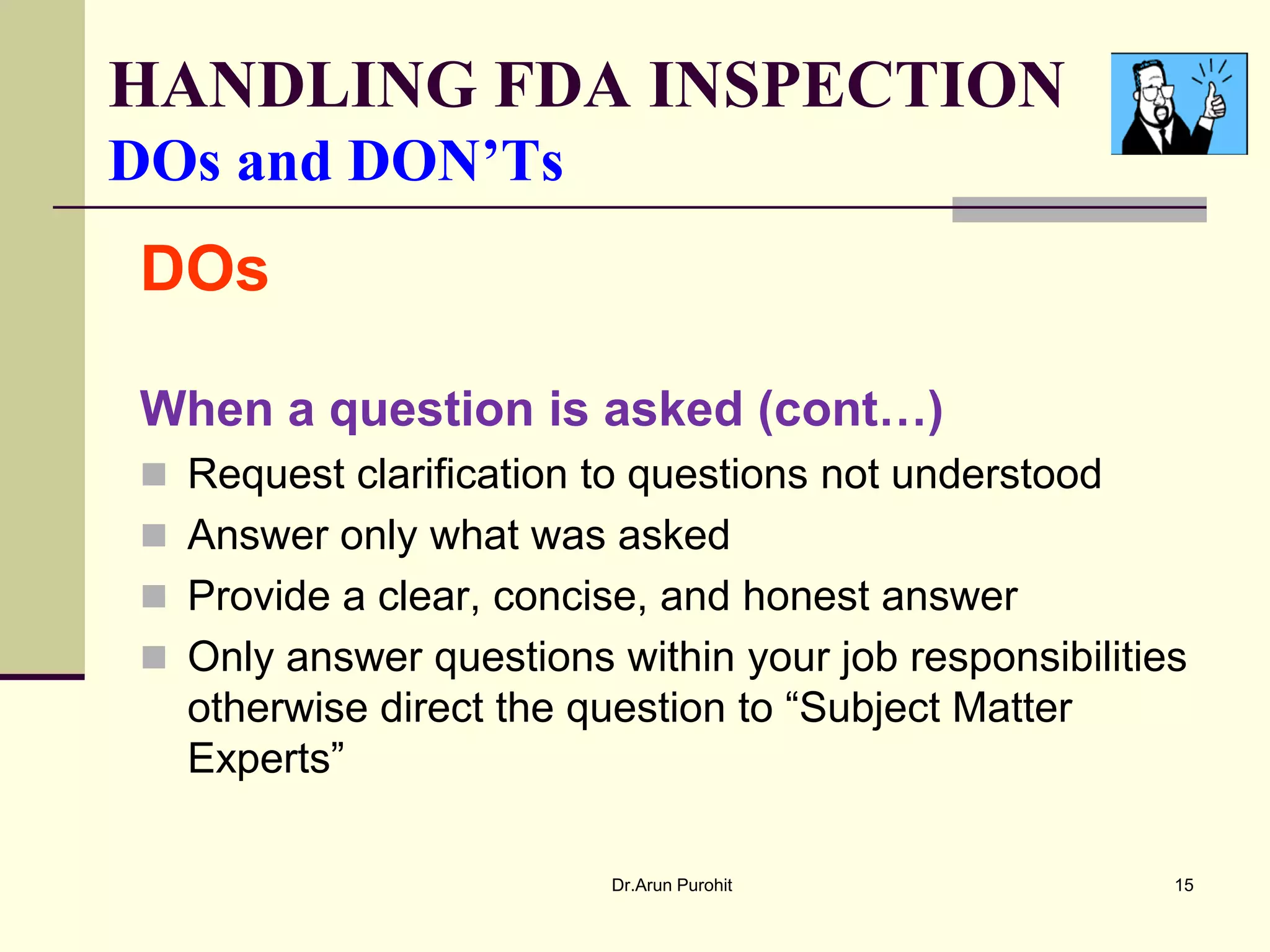 HANDLING FDA INSPECTION
DOs and DON’Ts
DOs

When a question is asked (cont…)
 Request clarification to questions not understood
 Answer only what was asked
 Provide a clear, concise, and honest answer
 Only answer questions within your job responsibilities
  otherwise direct the question to “Subject Matter
  Experts”

                         Dr.Arun Purohit               15
 
