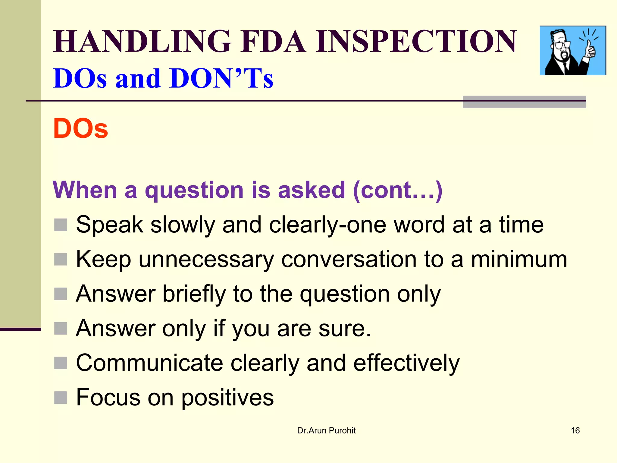 HANDLING FDA INSPECTION
DOs and DON’Ts
DOs

When a question is asked (cont…)
 Speak slowly and clearly-one word at a time
 Keep unnecessary conversation to a minimum
 Answer briefly to the question only
 Answer only if you are sure.
 Communicate clearly and effectively
 Focus on positives
                     Dr.Arun Purohit            16
 