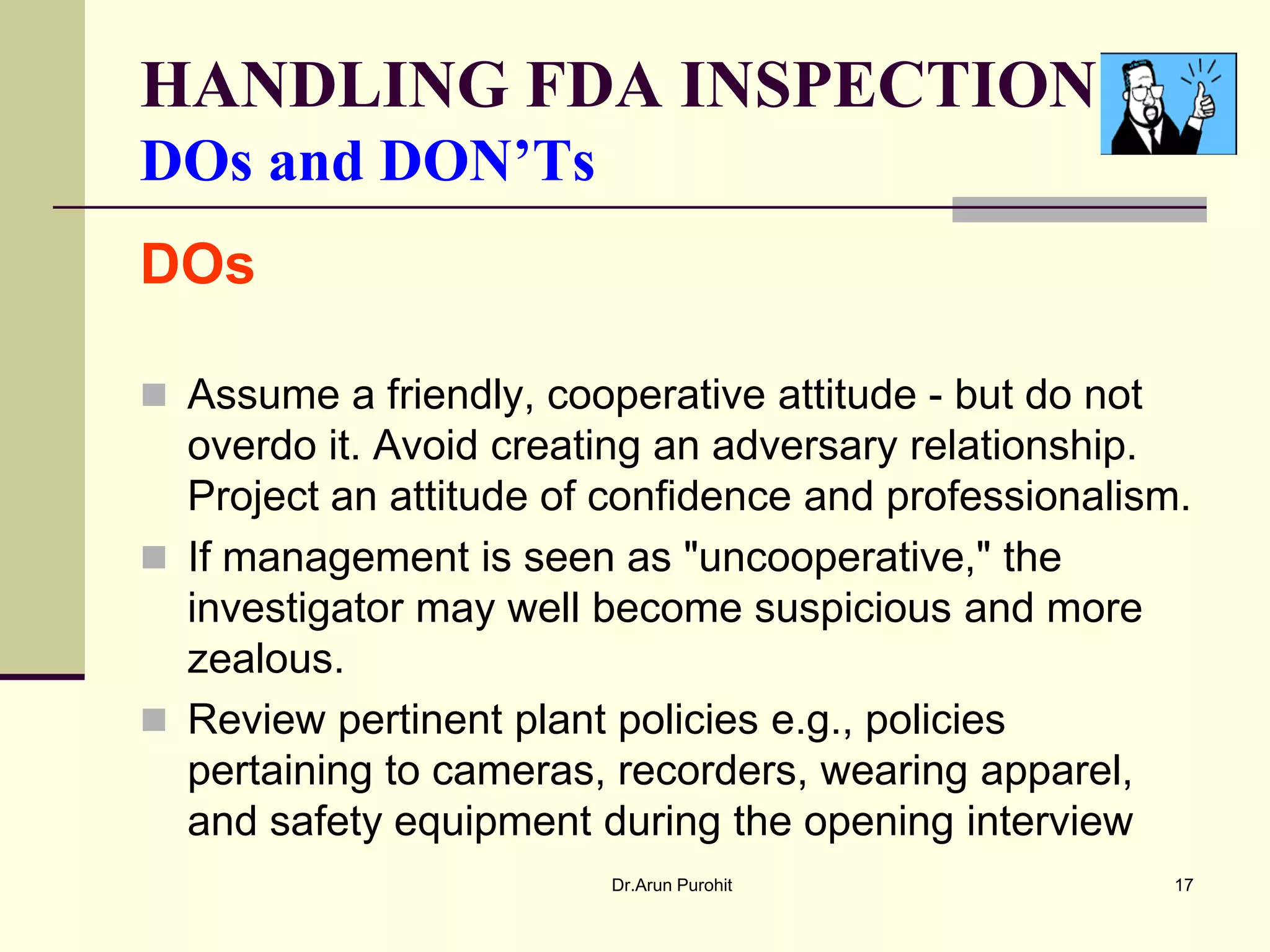 HANDLING FDA INSPECTION
DOs and DON’Ts
DOs

 Assume a friendly, cooperative attitude - but do not
  overdo it. Avoid creating an adversary relationship.
  Project an attitude of confidence and professionalism.
 If management is seen as "uncooperative," the
  investigator may well become suspicious and more
  zealous.
 Review pertinent plant policies e.g., policies
  pertaining to cameras, recorders, wearing apparel,
  and safety equipment during the opening interview
                         Dr.Arun Purohit                 17
 