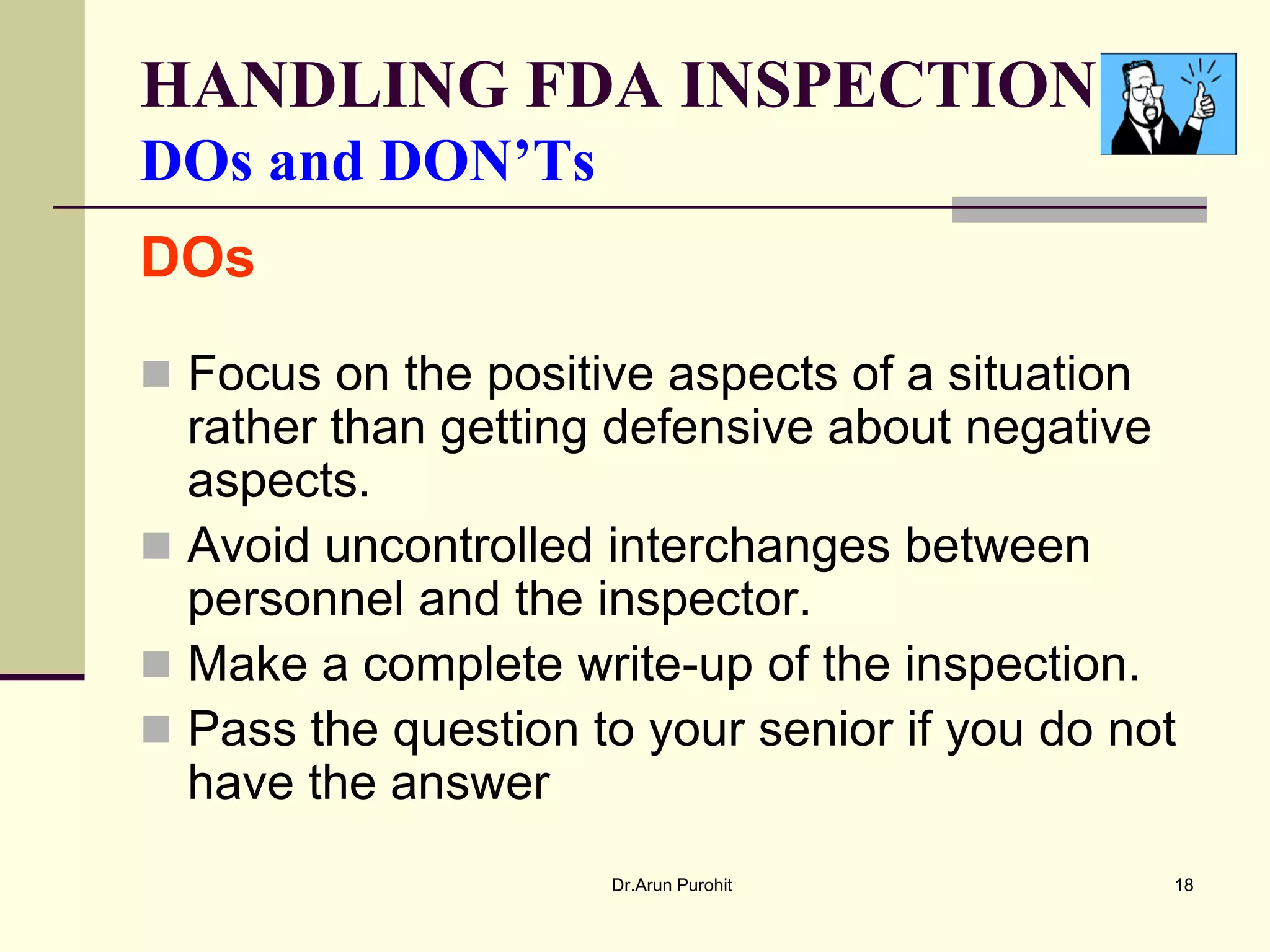 HANDLING FDA INSPECTION
DOs and DON’Ts
DOs

 Focus on the positive aspects of a situation
  rather than getting defensive about negative
  aspects.
 Avoid uncontrolled interchanges between
  personnel and the inspector.
 Make a complete write-up of the inspection.
 Pass the question to your senior if you do not
  have the answer
                     Dr.Arun Purohit             18
 