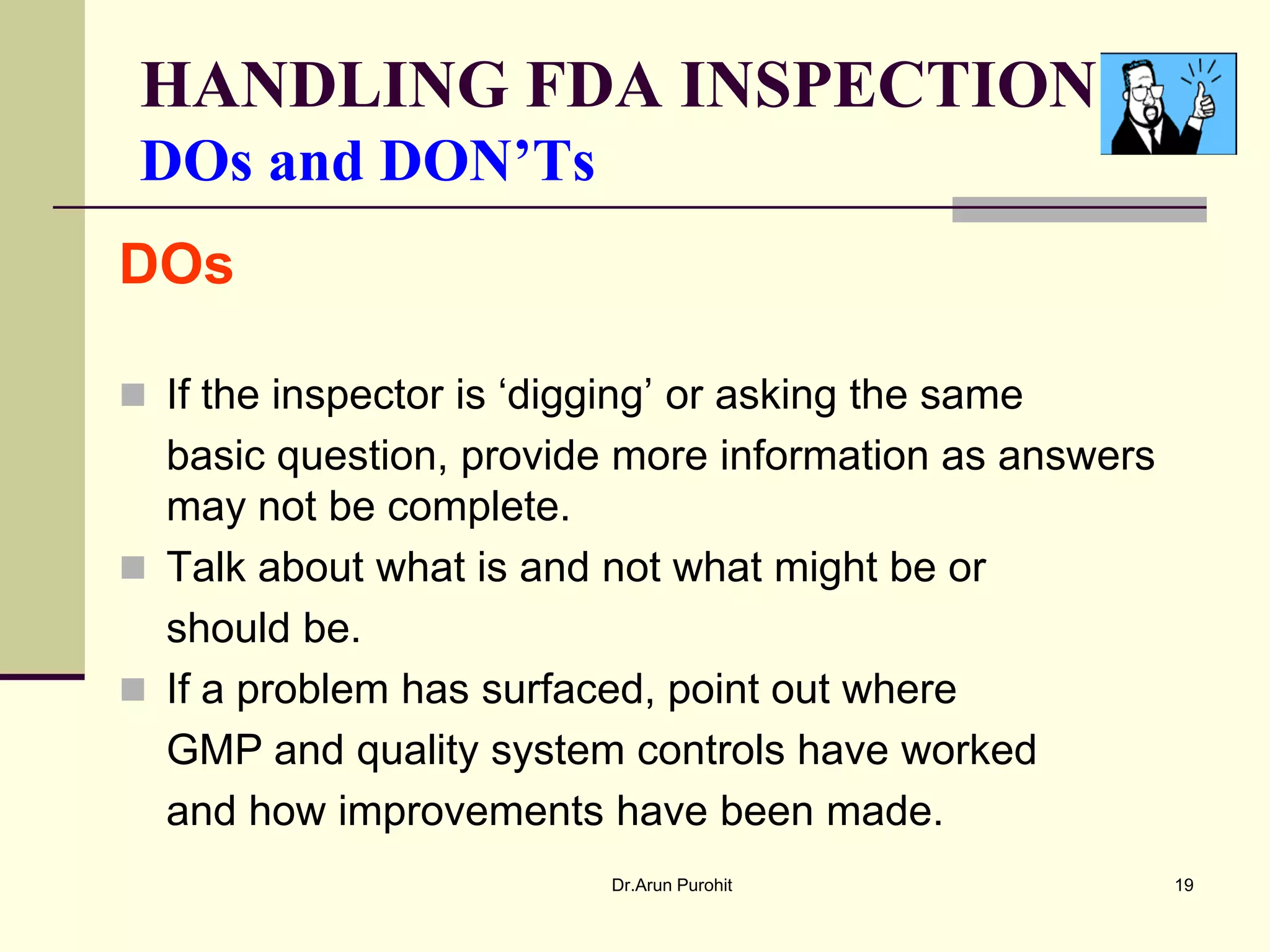 HANDLING FDA INSPECTION
 DOs and DON’Ts
DOs

 If the inspector is ‘digging’ or asking the same
  basic question, provide more information as answers
  may not be complete.
 Talk about what is and not what might be or
  should be.
 If a problem has surfaced, point out where
  GMP and quality system controls have worked
  and how improvements have been made.
                           Dr.Arun Purohit              19
 