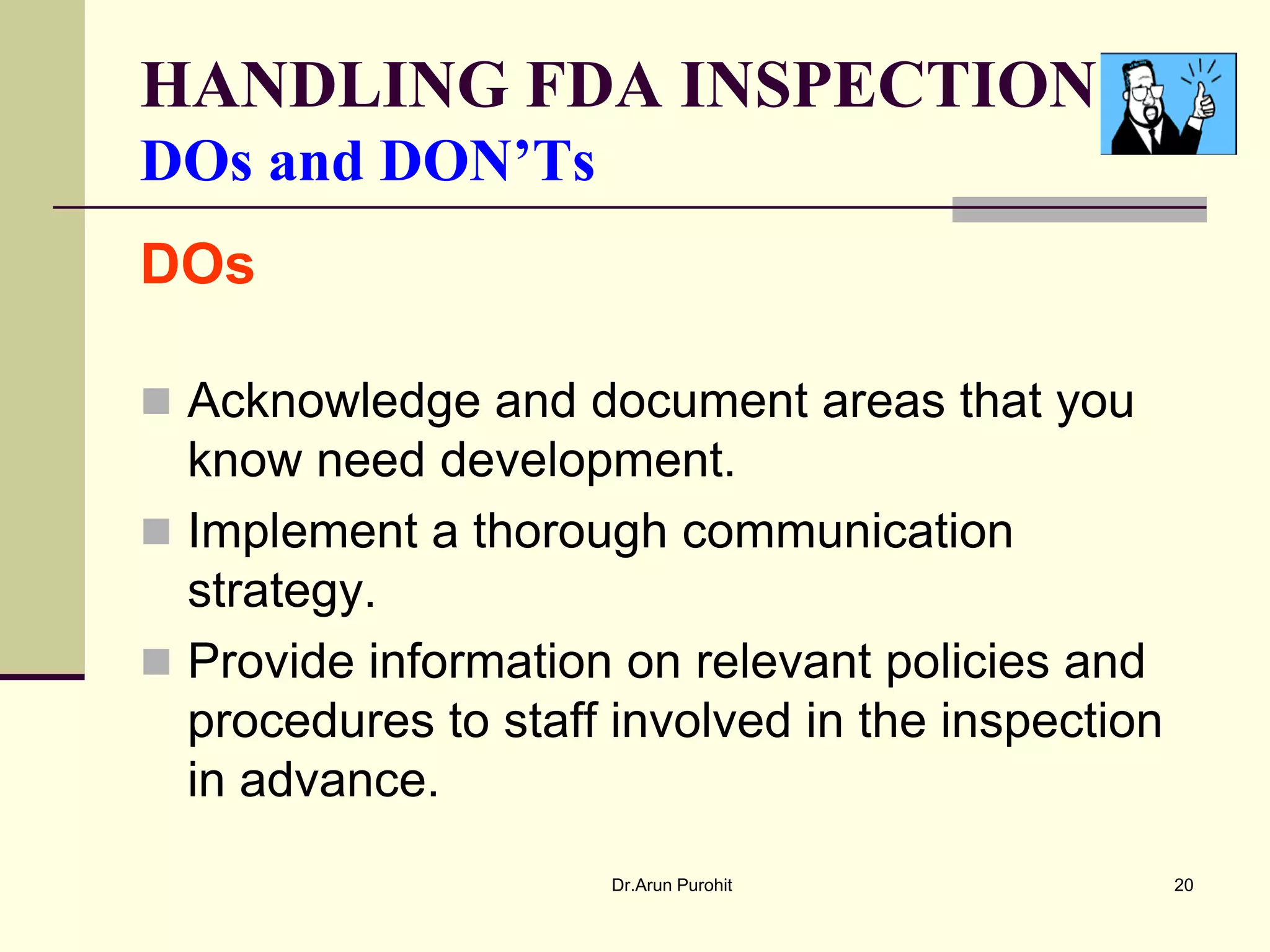 HANDLING FDA INSPECTION
DOs and DON’Ts
DOs

 Acknowledge and document areas that you
  know need development.
 Implement a thorough communication
  strategy.
 Provide information on relevant policies and
  procedures to staff involved in the inspection
  in advance.
                      Dr.Arun Purohit              20
 