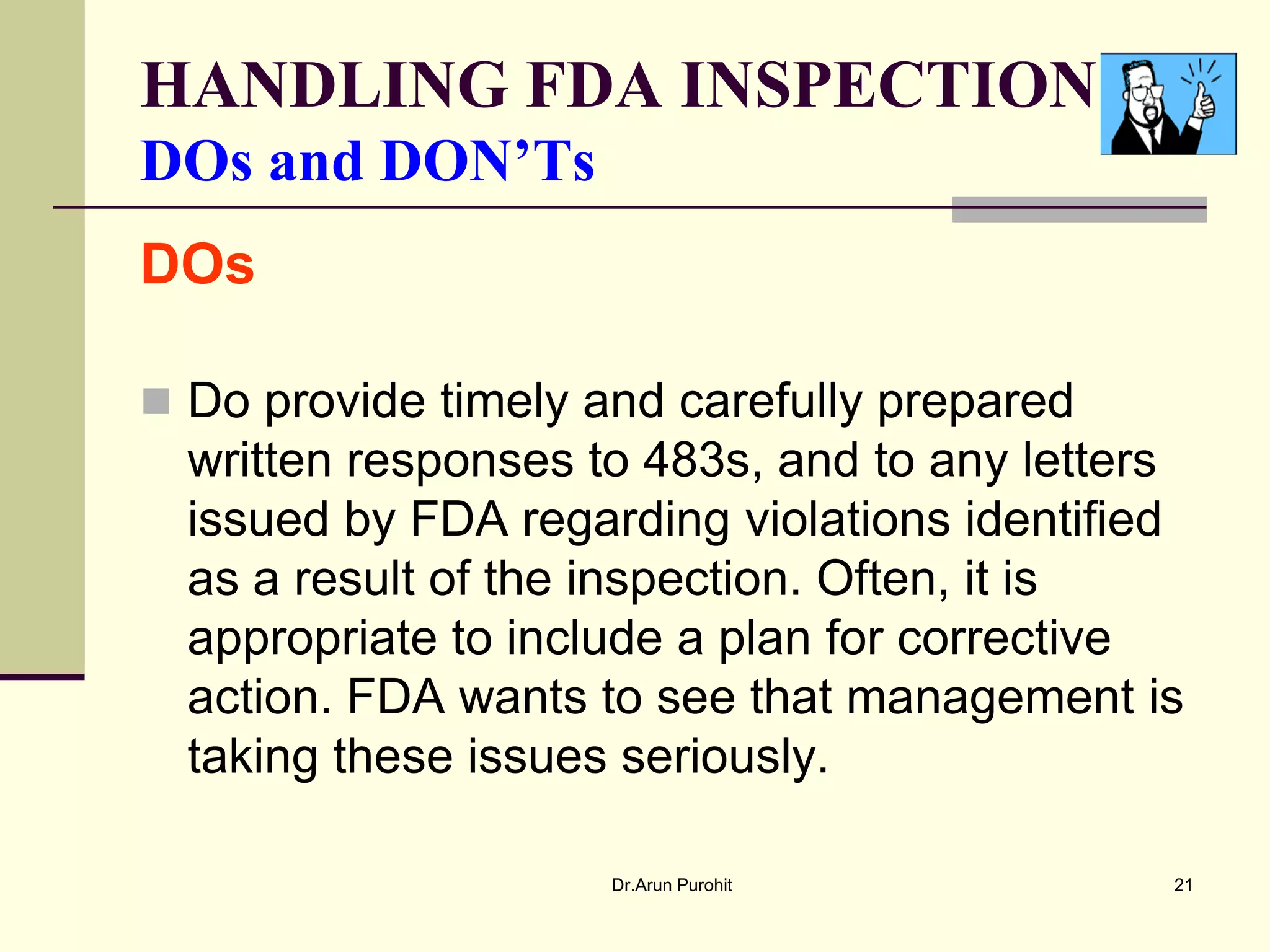 HANDLING FDA INSPECTION
DOs and DON’Ts
DOs

 Do provide timely and carefully prepared
  written responses to 483s, and to any letters
  issued by FDA regarding violations identified
  as a result of the inspection. Often, it is
  appropriate to include a plan for corrective
  action. FDA wants to see that management is
  taking these issues seriously.

                     Dr.Arun Purohit          21
 