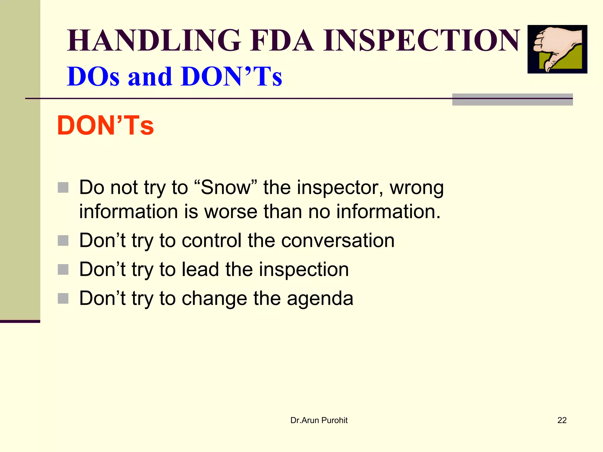 HANDLING FDA INSPECTION
 DOs and DON’Ts
DON’Ts

 Do not try to “Snow” the inspector, wrong
  information is worse than no information.
 Don’t try to control the conversation
 Don’t try to lead the inspection
 Don’t try to change the agenda




                          Dr.Arun Purohit     22
 
