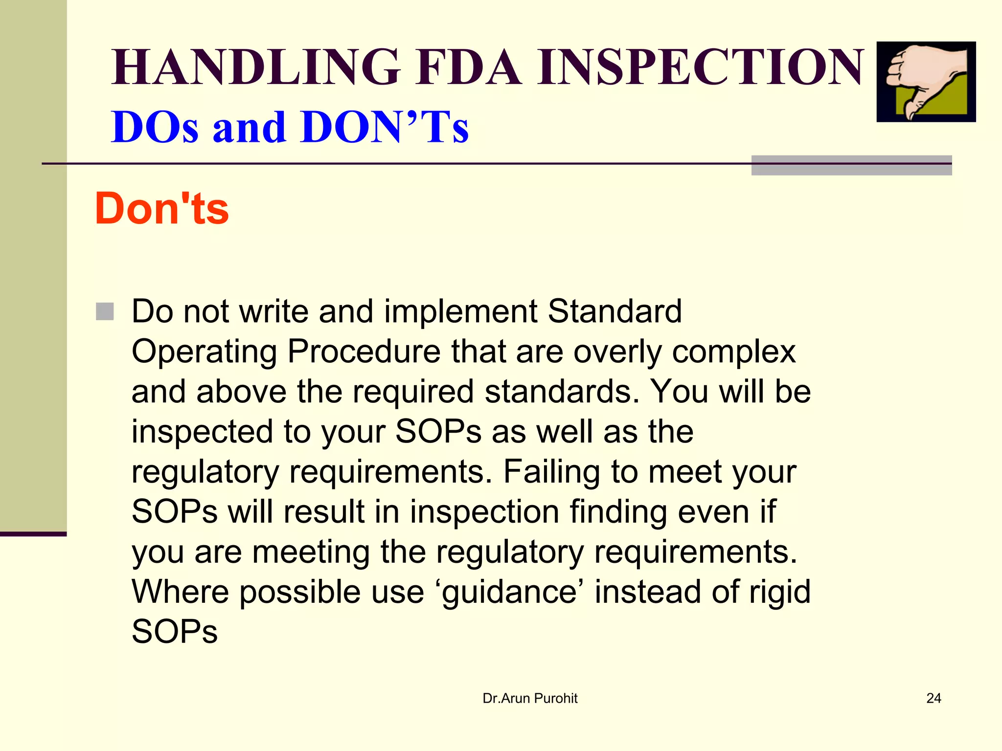 HANDLING FDA INSPECTION
 DOs and DON’Ts
Don'ts

 Do not write and implement Standard
  Operating Procedure that are overly complex
  and above the required standards. You will be
  inspected to your SOPs as well as the
  regulatory requirements. Failing to meet your
  SOPs will result in inspection finding even if
  you are meeting the regulatory requirements.
  Where possible use ‘guidance’ instead of rigid
  SOPs
                         Dr.Arun Purohit           24
 