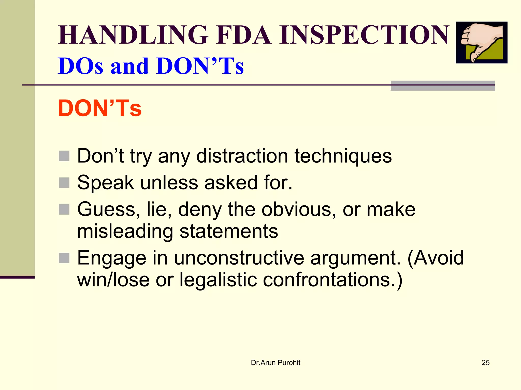HANDLING FDA INSPECTION
DOs and DON’Ts
DON’Ts

 Don’t try any distraction techniques
 Speak unless asked for.
 Guess, lie, deny the obvious, or make
  misleading statements
 Engage in unconstructive argument. (Avoid
  win/lose or legalistic confrontations.)


                     Dr.Arun Purohit          25
 