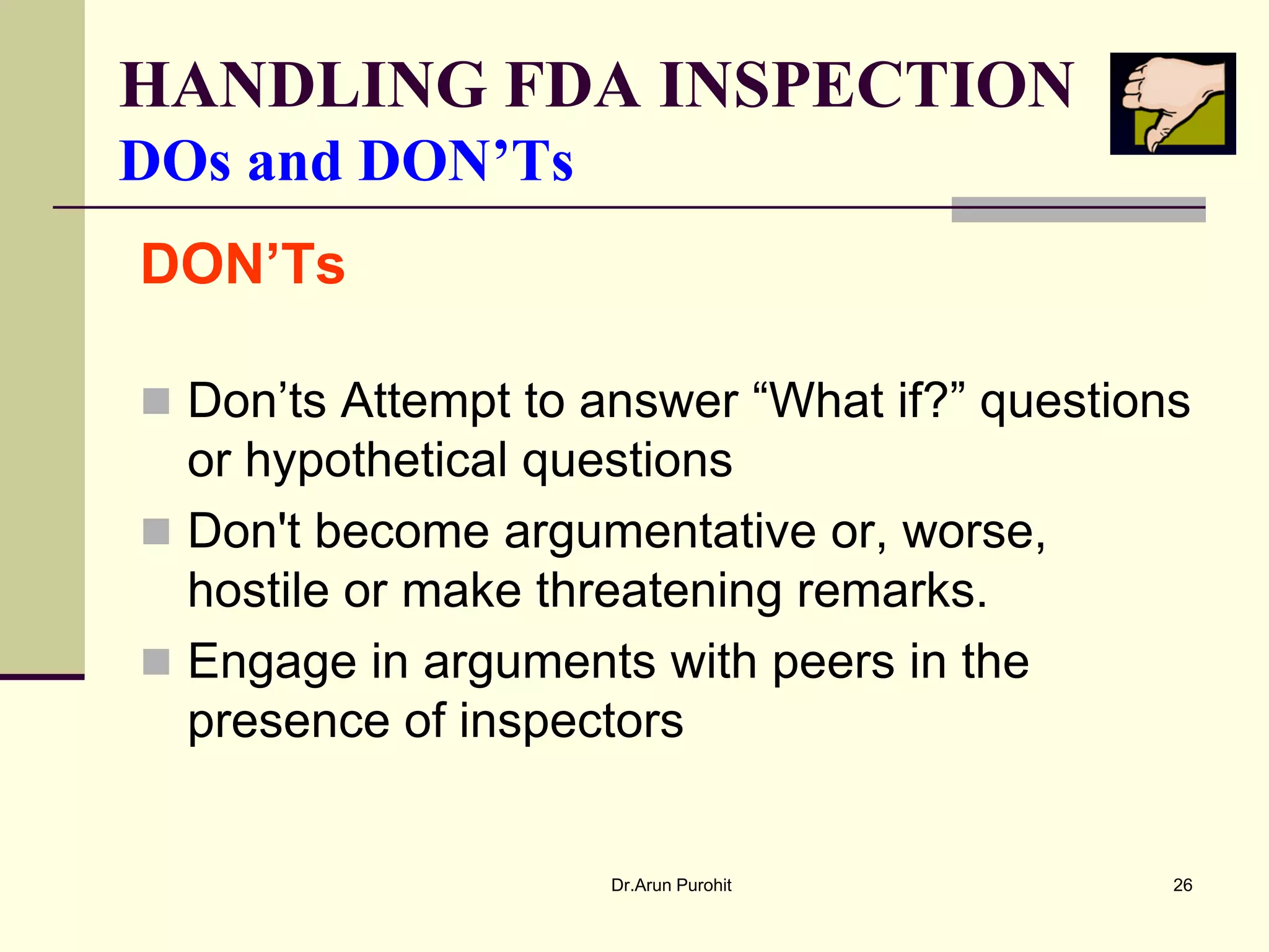 HANDLING FDA INSPECTION
DOs and DON’Ts
DON’Ts

 Don’ts Attempt to answer “What if?” questions
  or hypothetical questions
 Don't become argumentative or, worse,
  hostile or make threatening remarks.
 Engage in arguments with peers in the
  presence of inspectors


                     Dr.Arun Purohit          26
 