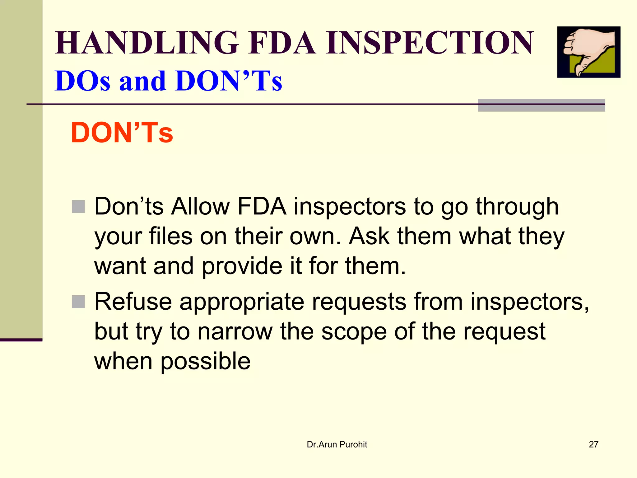 HANDLING FDA INSPECTION
DOs and DON’Ts
DON’Ts

 Don’ts Allow FDA inspectors to go through
  your files on their own. Ask them what they
  want and provide it for them.
 Refuse appropriate requests from inspectors,
  but try to narrow the scope of the request
  when possible


                    Dr.Arun Purohit           27
 