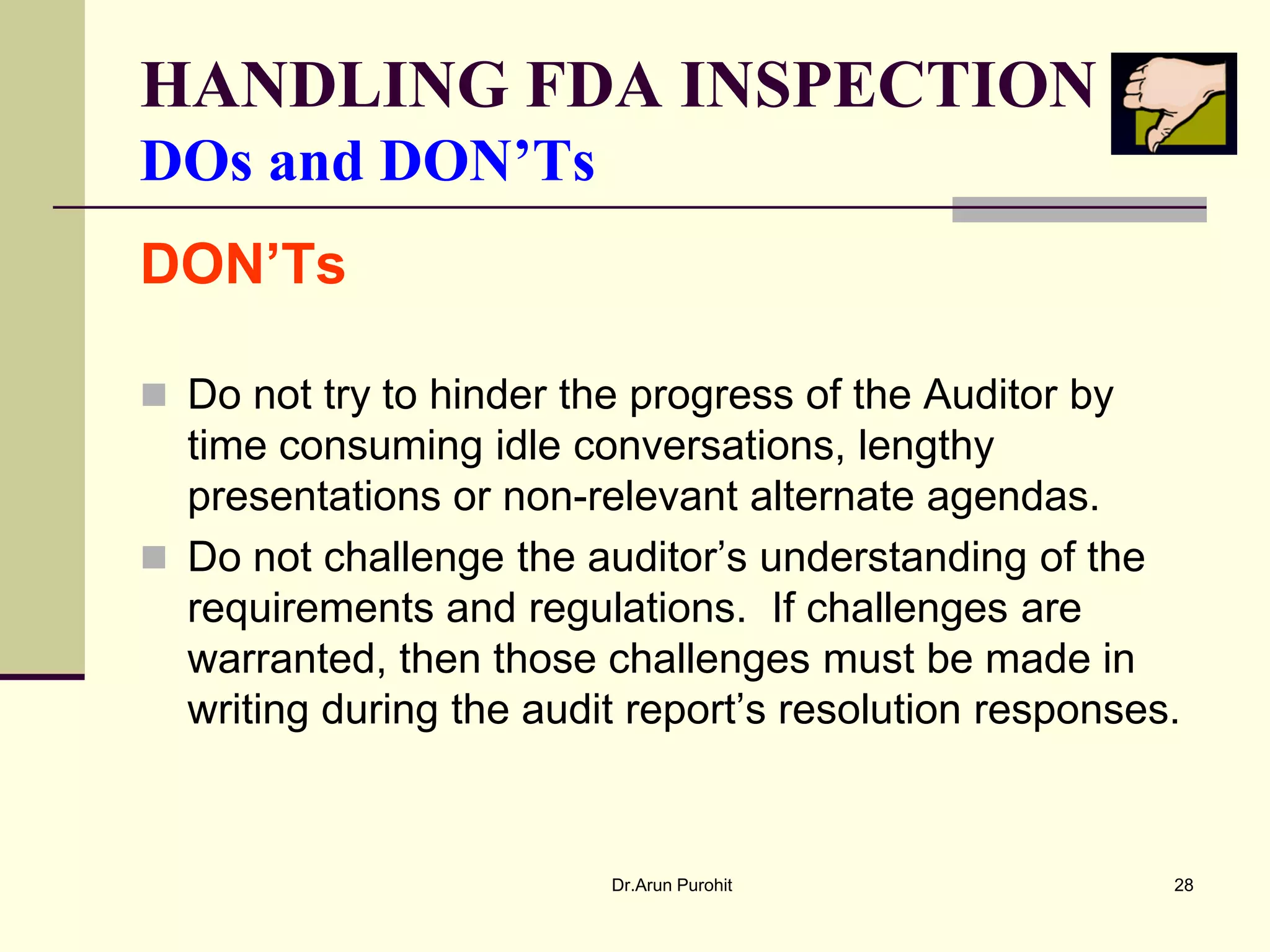 HANDLING FDA INSPECTION
DOs and DON’Ts
DON’Ts

 Do not try to hinder the progress of the Auditor by
  time consuming idle conversations, lengthy
  presentations or non-relevant alternate agendas.
 Do not challenge the auditor’s understanding of the
  requirements and regulations. If challenges are
  warranted, then those challenges must be made in
  writing during the audit report’s resolution responses.


                         Dr.Arun Purohit                28
 