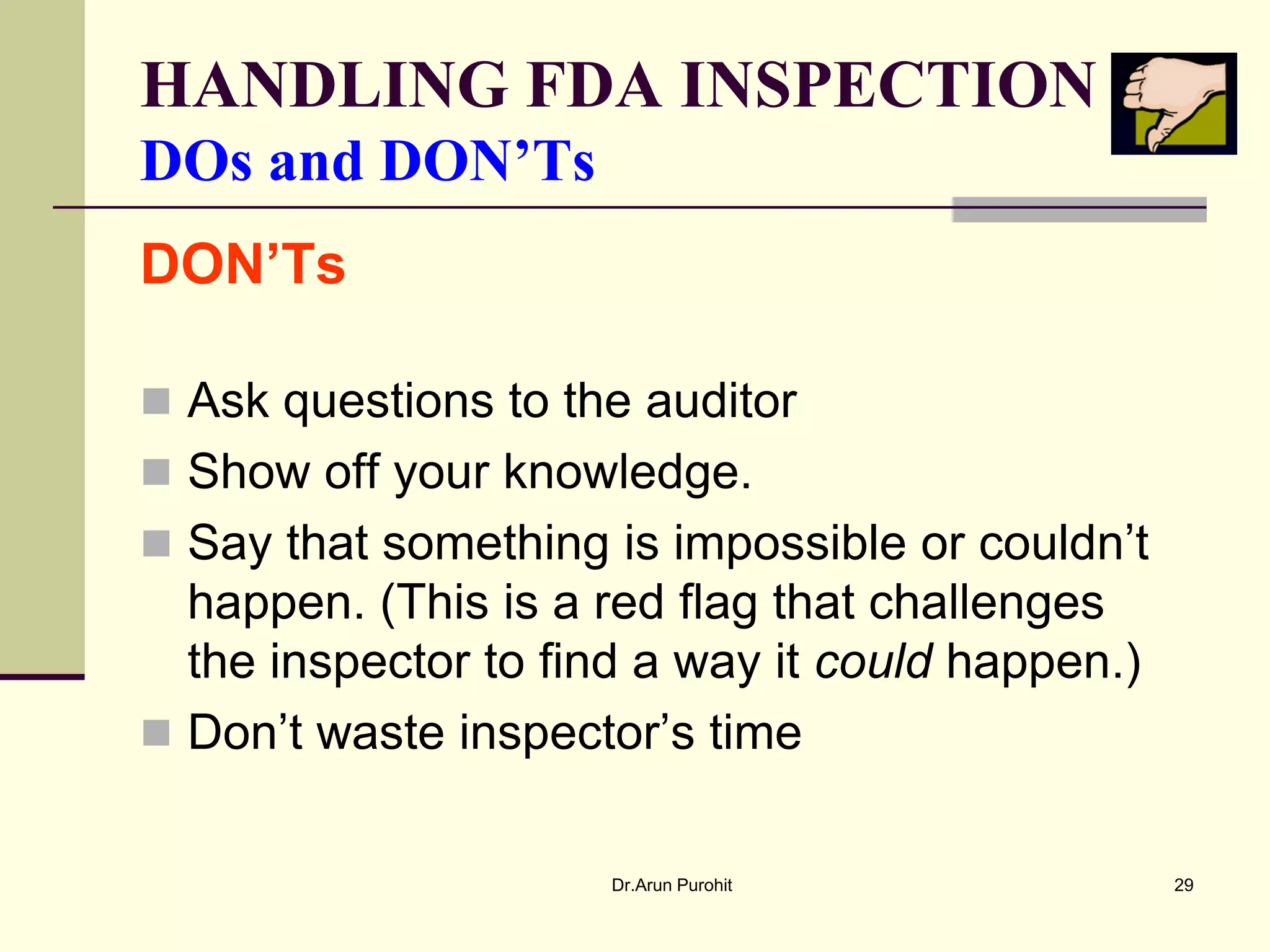 HANDLING FDA INSPECTION
DOs and DON’Ts
DON’Ts

 Ask questions to the auditor
 Show off your knowledge.
 Say that something is impossible or couldn’t
  happen. (This is a red flag that challenges
  the inspector to find a way it could happen.)
 Don’t waste inspector’s time


                      Dr.Arun Purohit             29
 