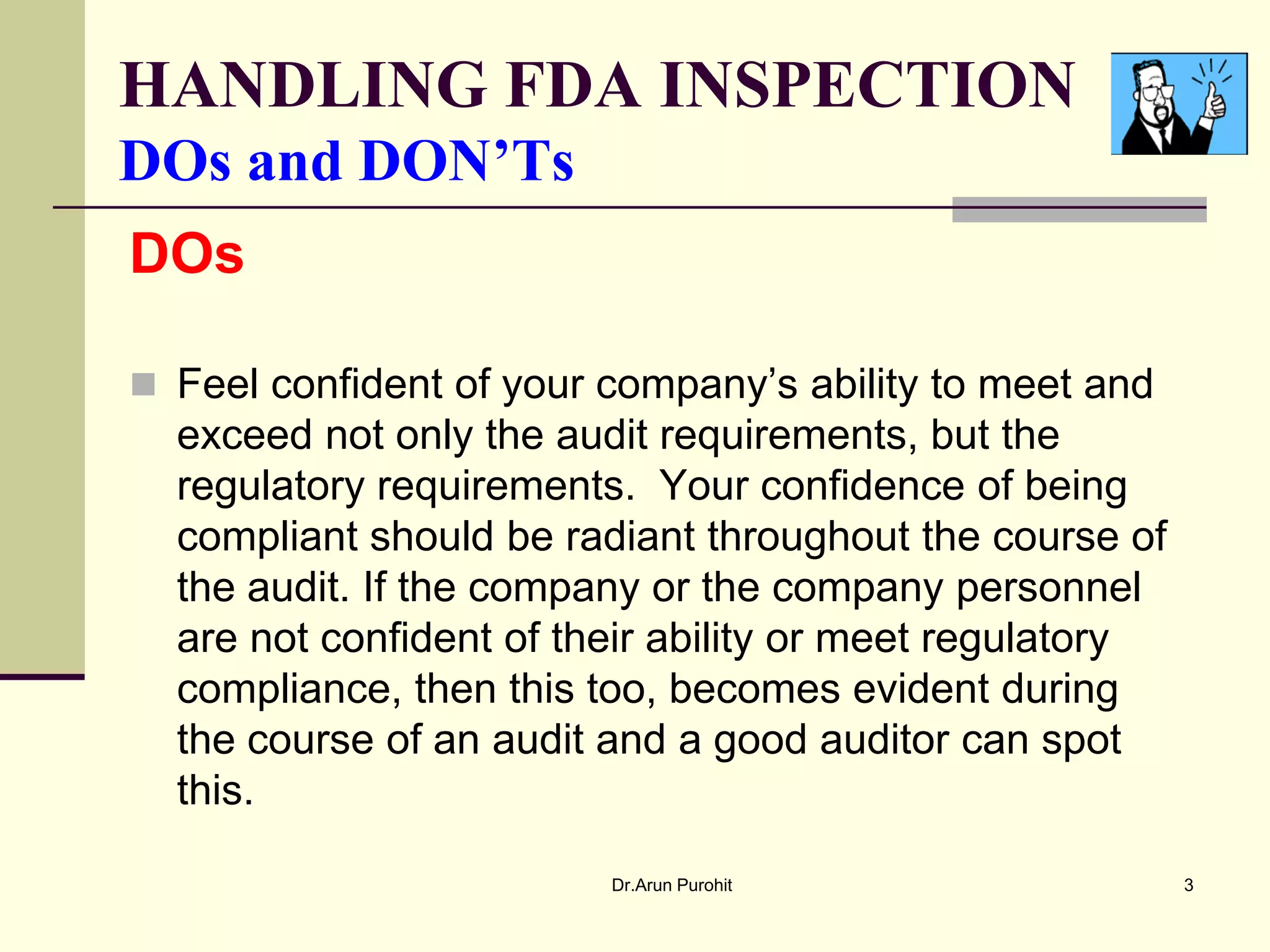 HANDLING FDA INSPECTION
DOs and DON’Ts
DOs

 Feel confident of your company’s ability to meet and
  exceed not only the audit requirements, but the
  regulatory requirements. Your confidence of being
  compliant should be radiant throughout the course of
  the audit. If the company or the company personnel
  are not confident of their ability or meet regulatory
  compliance, then this too, becomes evident during
  the course of an audit and a good auditor can spot
  this.

                         Dr.Arun Purohit                  3
 