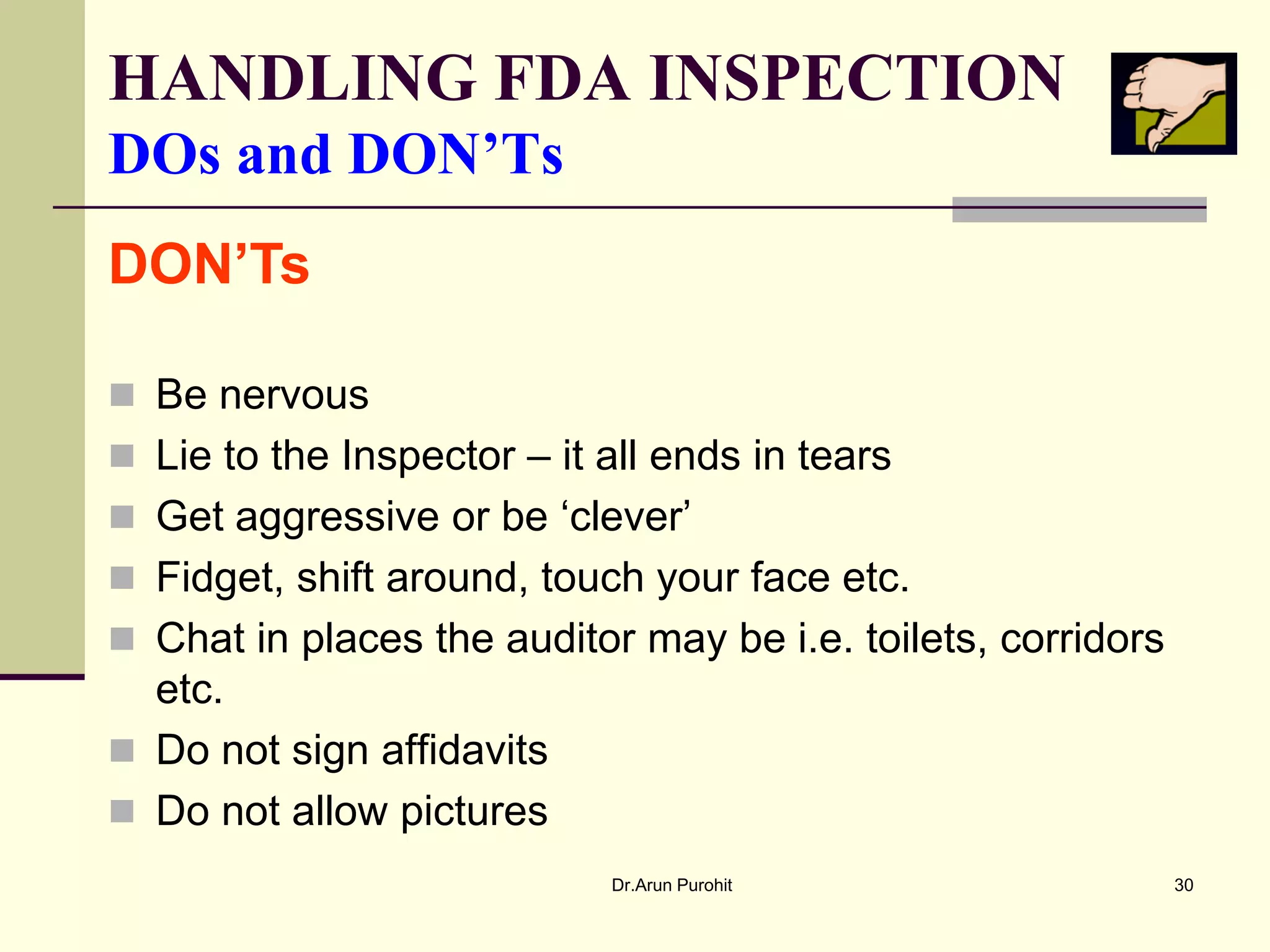 HANDLING FDA INSPECTION
DOs and DON’Ts
DON’Ts

 Be nervous
 Lie to the Inspector – it all ends in tears
 Get aggressive or be ‘clever’
 Fidget, shift around, touch your face etc.
 Chat in places the auditor may be i.e. toilets, corridors
  etc.
 Do not sign affidavits
 Do not allow pictures
                            Dr.Arun Purohit                   30
 