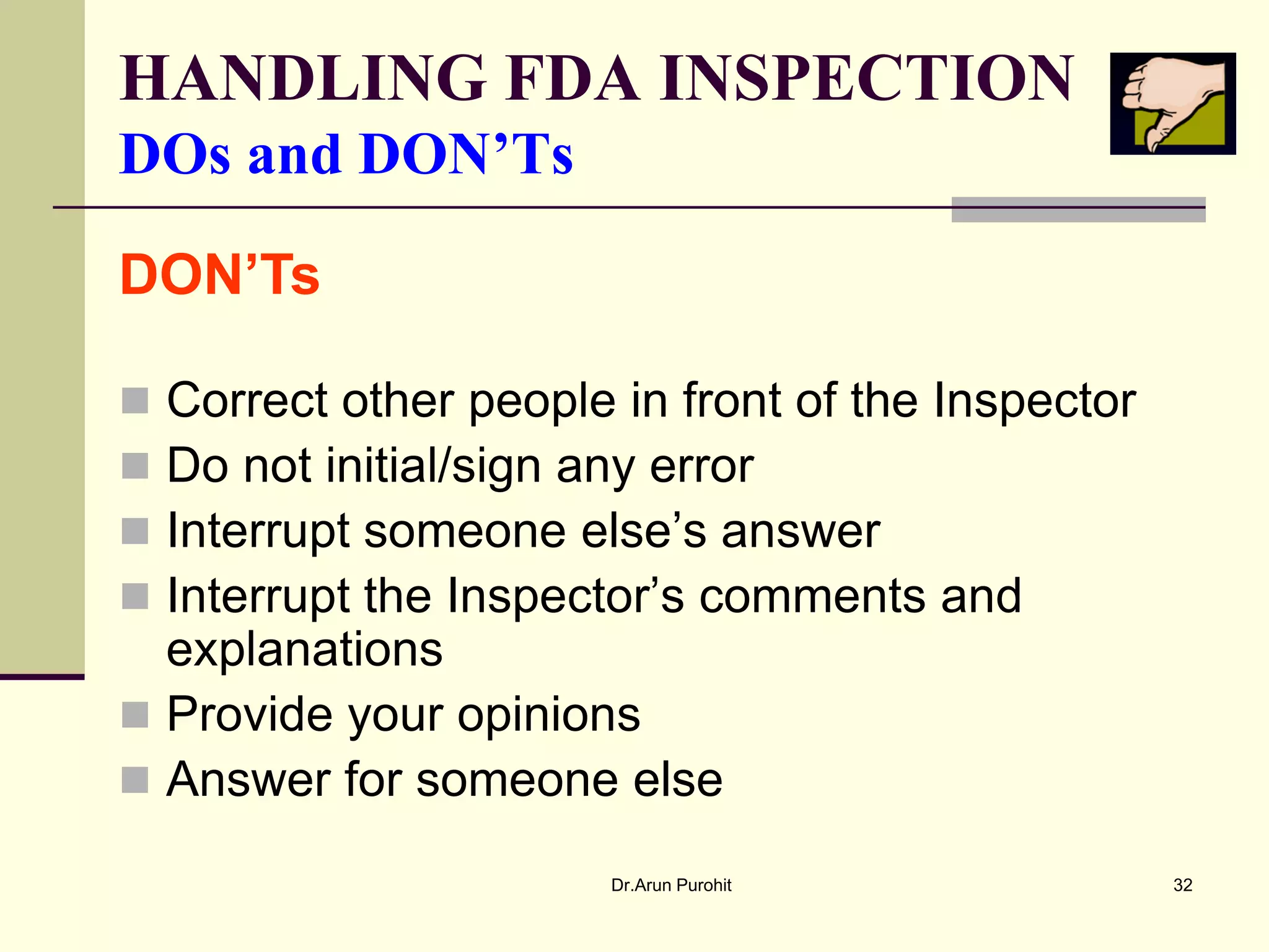 HANDLING FDA INSPECTION
DOs and DON’Ts

DON’Ts

 Correct other people in front of the Inspector
 Do not initial/sign any error
 Interrupt someone else’s answer
 Interrupt the Inspector’s comments and
  explanations
 Provide your opinions
 Answer for someone else

                       Dr.Arun Purohit             32
 
