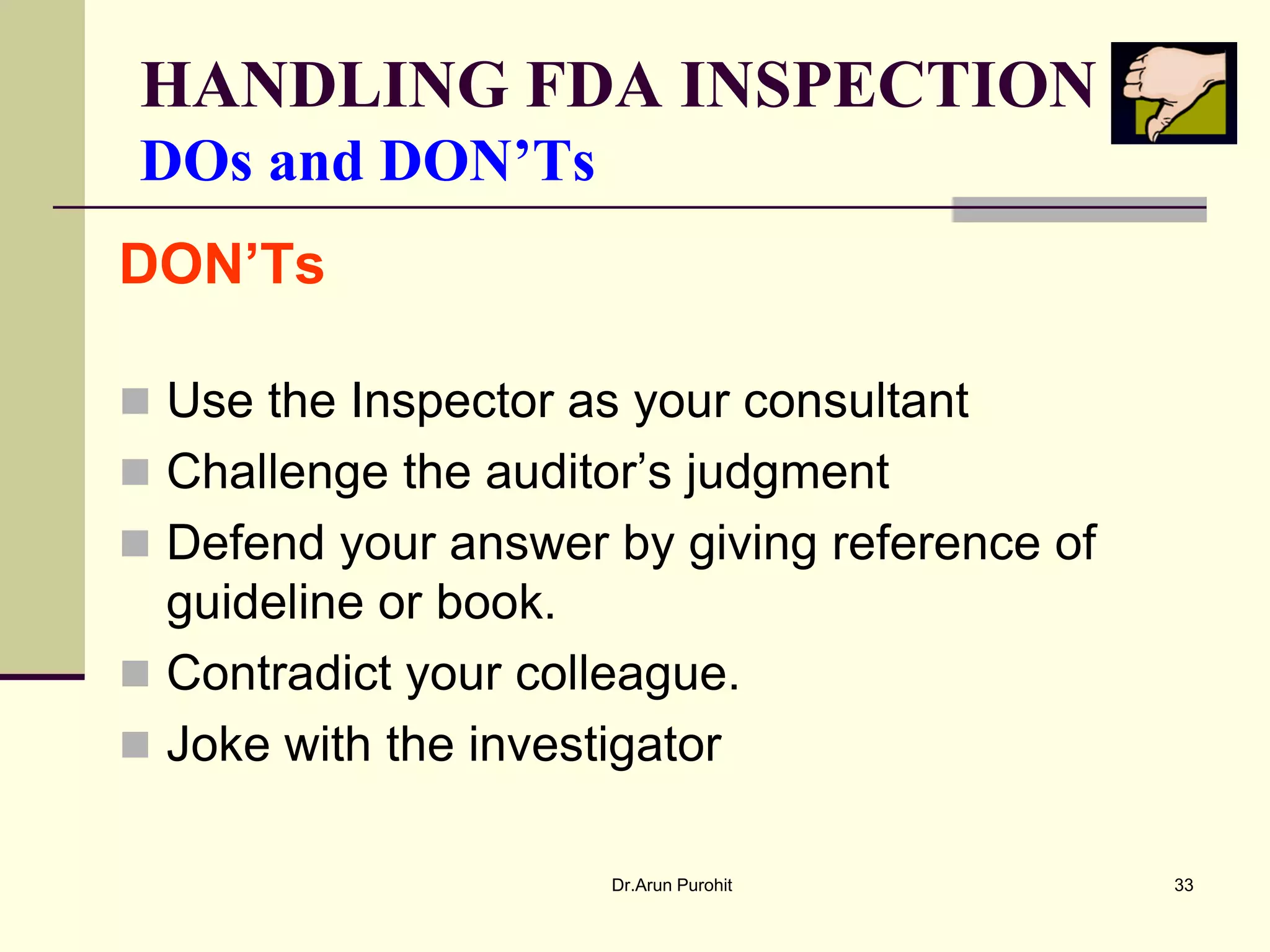 HANDLING FDA INSPECTION
DOs and DON’Ts
DON’Ts

 Use the Inspector as your consultant
 Challenge the auditor’s judgment
 Defend your answer by giving reference of
  guideline or book.
 Contradict your colleague.
 Joke with the investigator

                      Dr.Arun Purohit         33
 