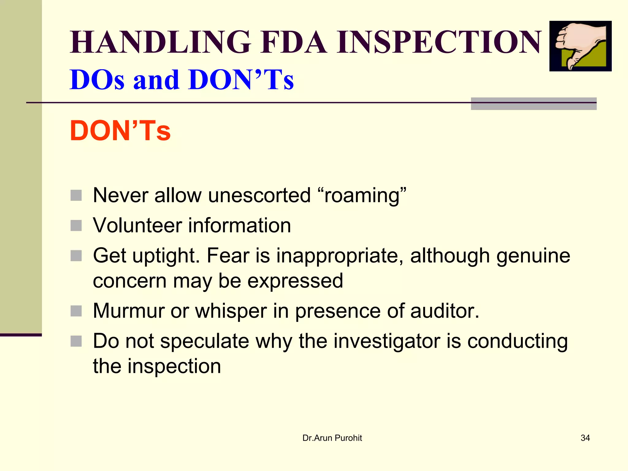 HANDLING FDA INSPECTION
DOs and DON’Ts
DON’Ts

 Never allow unescorted “roaming”
 Volunteer information
 Get uptight. Fear is inappropriate, although genuine
  concern may be expressed
 Murmur or whisper in presence of auditor.
 Do not speculate why the investigator is conducting
  the inspection


                          Dr.Arun Purohit                34
 