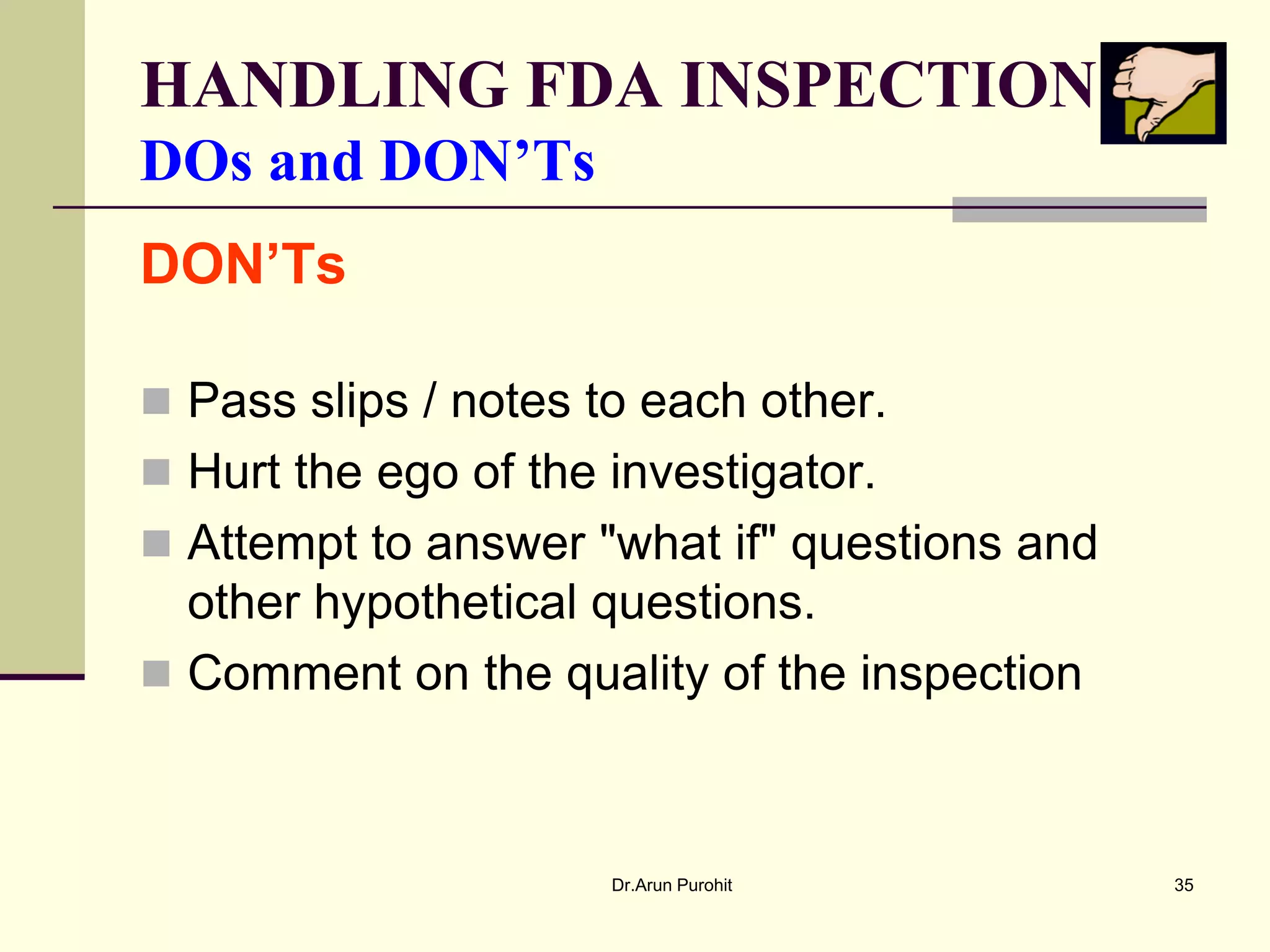 HANDLING FDA INSPECTION
DOs and DON’Ts
DON’Ts

 Pass slips / notes to each other.
 Hurt the ego of the investigator.
 Attempt to answer "what if" questions and
  other hypothetical questions.
 Comment on the quality of the inspection



                      Dr.Arun Purohit         35
 