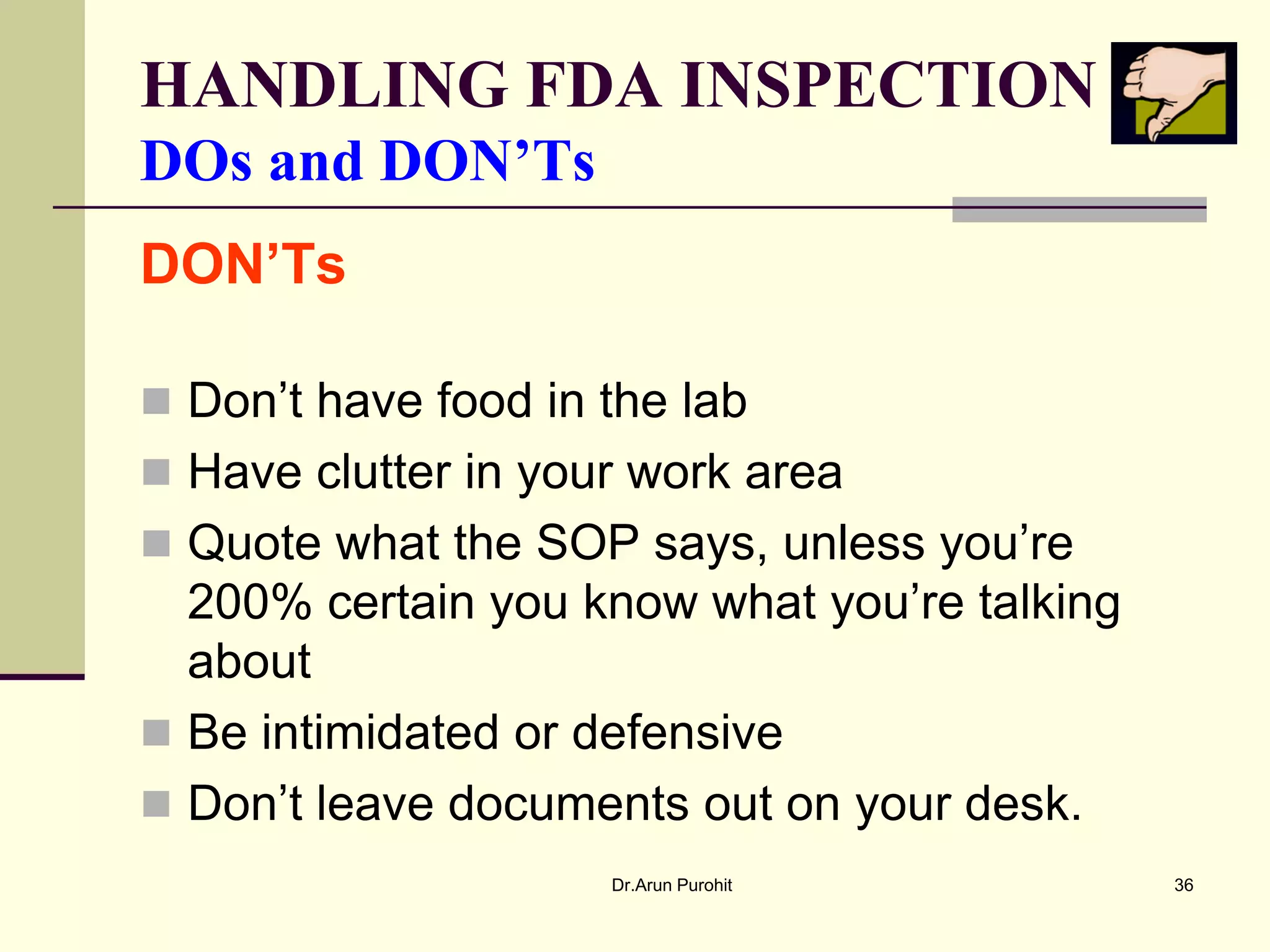 HANDLING FDA INSPECTION
DOs and DON’Ts
DON’Ts

 Don’t have food in the lab
 Have clutter in your work area
 Quote what the SOP says, unless you’re
  200% certain you know what you’re talking
  about
 Be intimidated or defensive
 Don’t leave documents out on your desk.
                     Dr.Arun Purohit          36
 