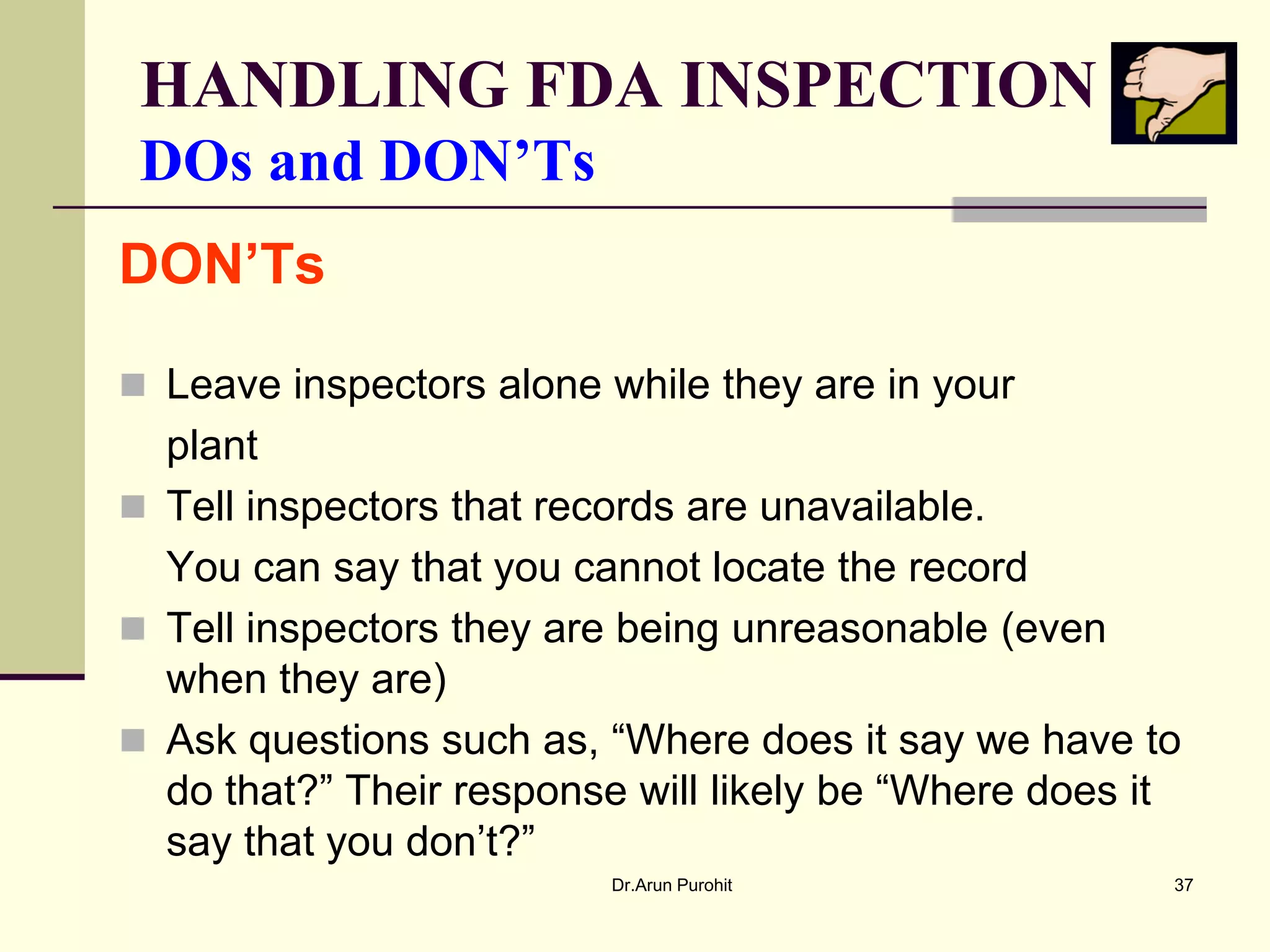 HANDLING FDA INSPECTION
 DOs and DON’Ts
DON’Ts

 Leave inspectors alone while they are in your
  plant
 Tell inspectors that records are unavailable.
  You can say that you cannot locate the record
 Tell inspectors they are being unreasonable (even
  when they are)
 Ask questions such as, “Where does it say we have to
  do that?” Their response will likely be “Where does it
  say that you don’t?”
                         Dr.Arun Purohit               37
 