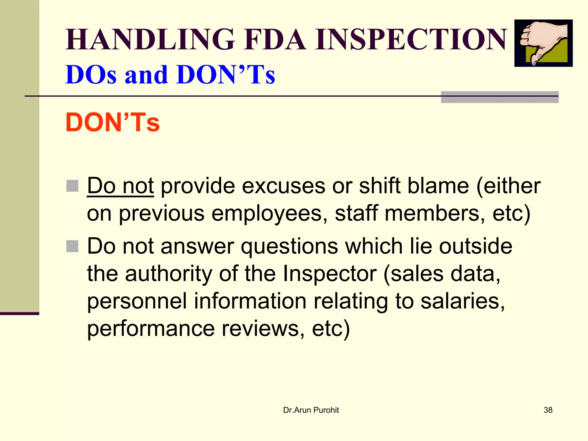 HANDLING FDA INSPECTION
DOs and DON’Ts
DON’Ts

 Do not provide excuses or shift blame (either
  on previous employees, staff members, etc)
 Do not answer questions which lie outside
  the authority of the Inspector (sales data,
  personnel information relating to salaries,
  performance reviews, etc)


                     Dr.Arun Purohit              38
 