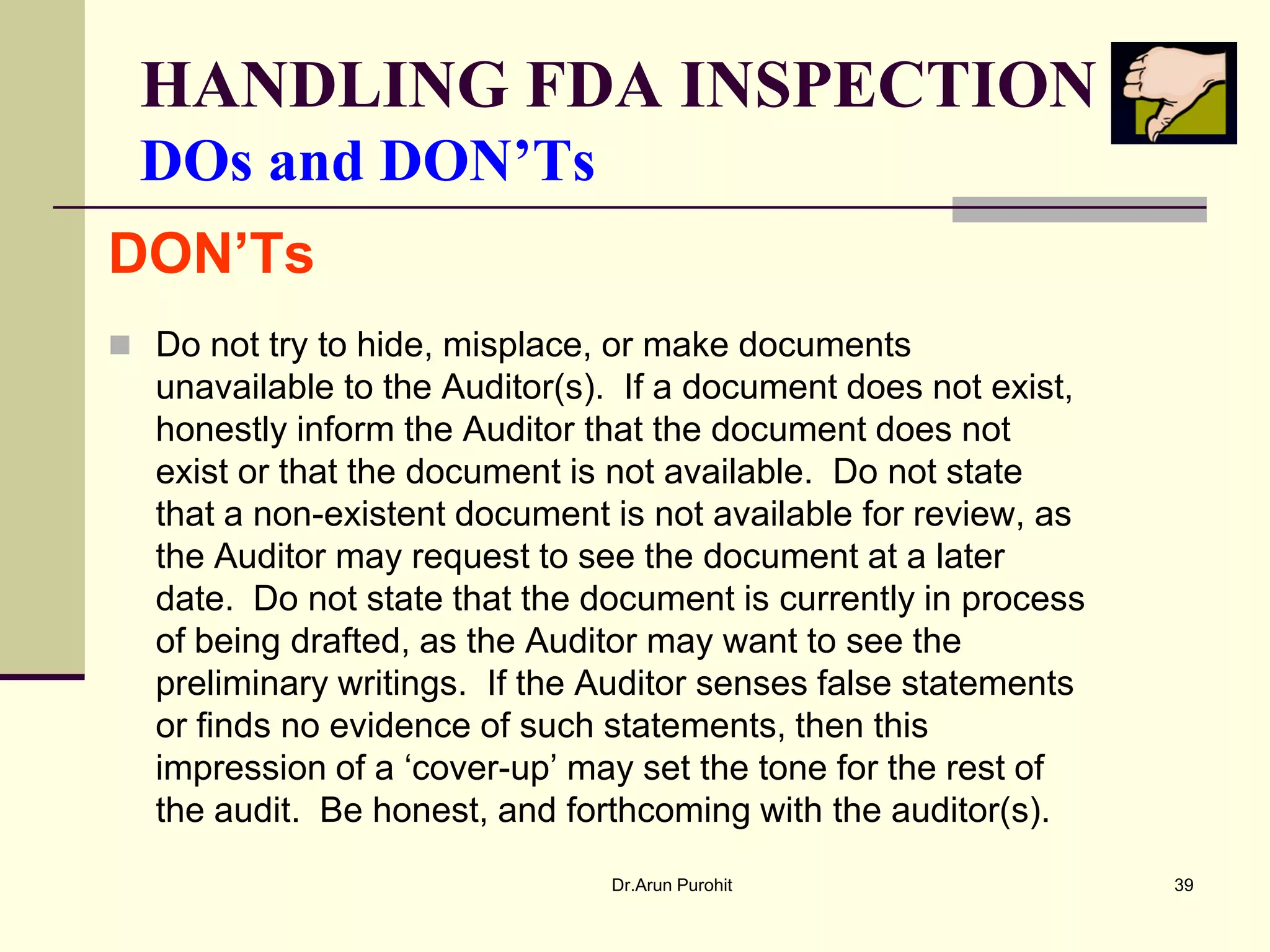 HANDLING FDA INSPECTION
 DOs and DON’Ts
DON’Ts
 Do not try to hide, misplace, or make documents
  unavailable to the Auditor(s). If a document does not exist,
  honestly inform the Auditor that the document does not
  exist or that the document is not available. Do not state
  that a non-existent document is not available for review, as
  the Auditor may request to see the document at a later
  date. Do not state that the document is currently in process
  of being drafted, as the Auditor may want to see the
  preliminary writings. If the Auditor senses false statements
  or finds no evidence of such statements, then this
  impression of a ‘cover-up’ may set the tone for the rest of
  the audit. Be honest, and forthcoming with the auditor(s).
                               Dr.Arun Purohit                   39
 
