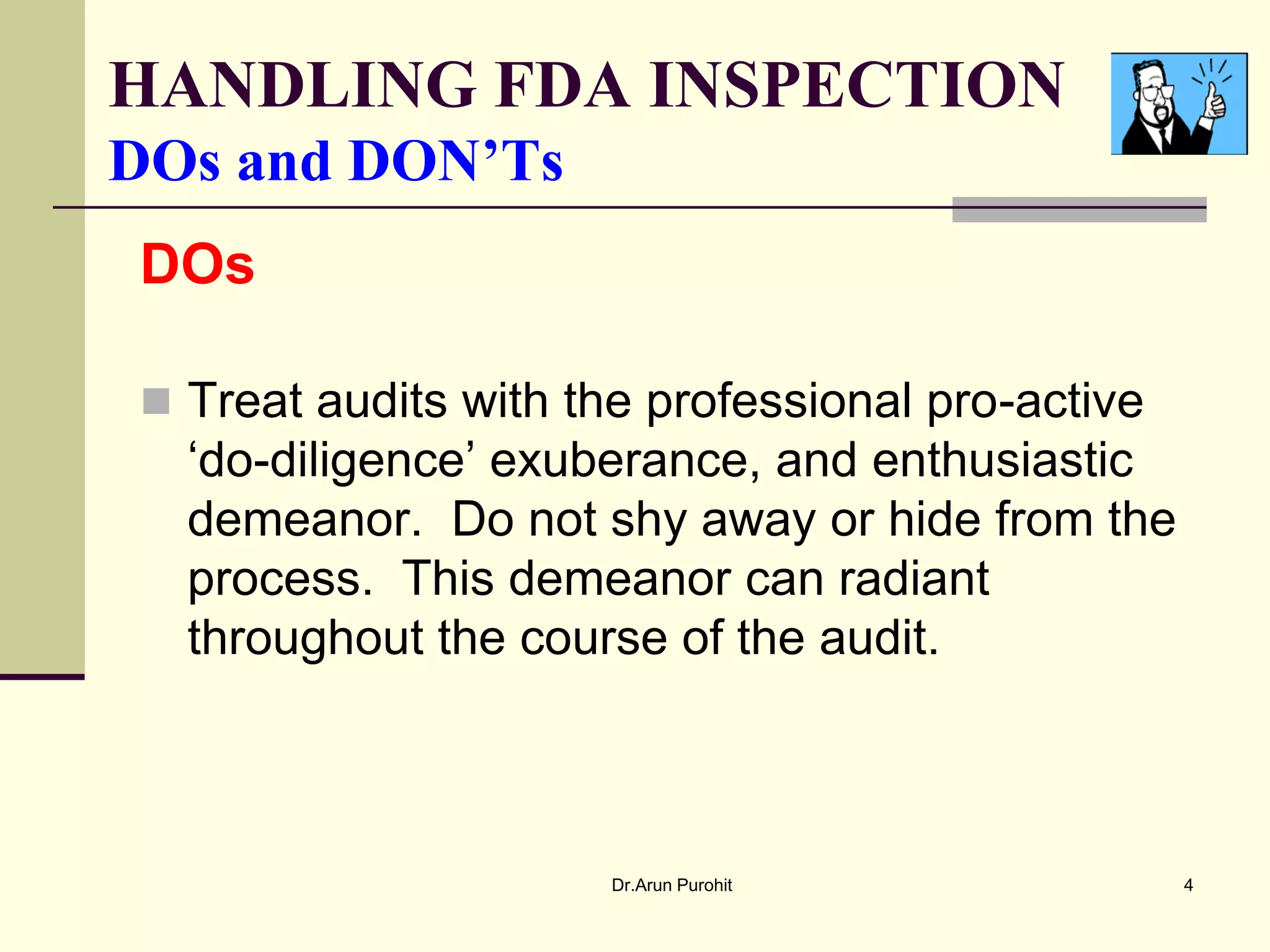 HANDLING FDA INSPECTION
DOs and DON’Ts
DOs

 Treat audits with the professional pro-active
  ‘do-diligence’ exuberance, and enthusiastic
  demeanor. Do not shy away or hide from the
  process. This demeanor can radiant
  throughout the course of the audit.



                      Dr.Arun Purohit             4
 