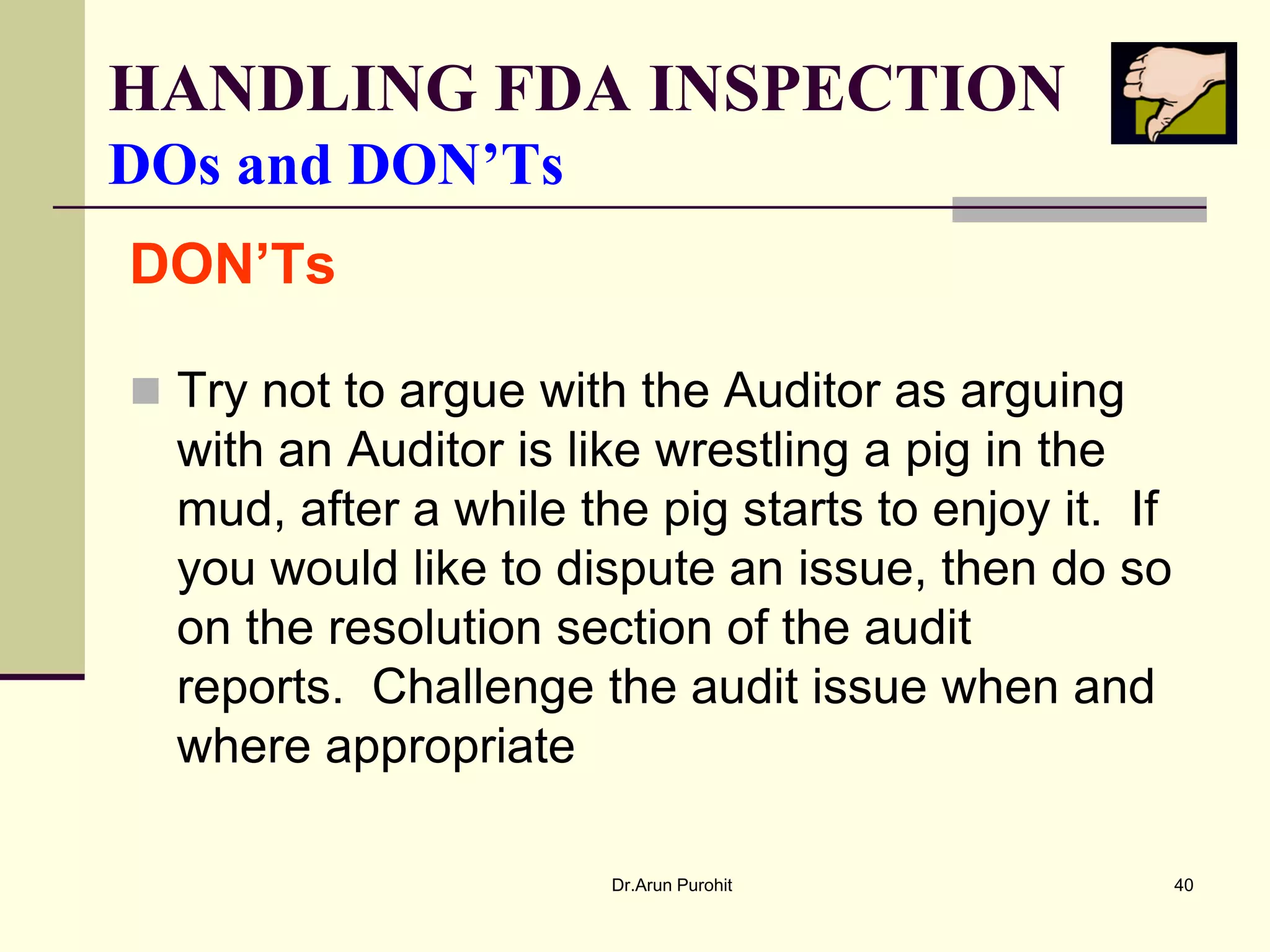 HANDLING FDA INSPECTION
DOs and DON’Ts
DON’Ts

 Try not to argue with the Auditor as arguing
  with an Auditor is like wrestling a pig in the
  mud, after a while the pig starts to enjoy it. If
  you would like to dispute an issue, then do so
  on the resolution section of the audit
  reports. Challenge the audit issue when and
  where appropriate

                       Dr.Arun Purohit                40
 