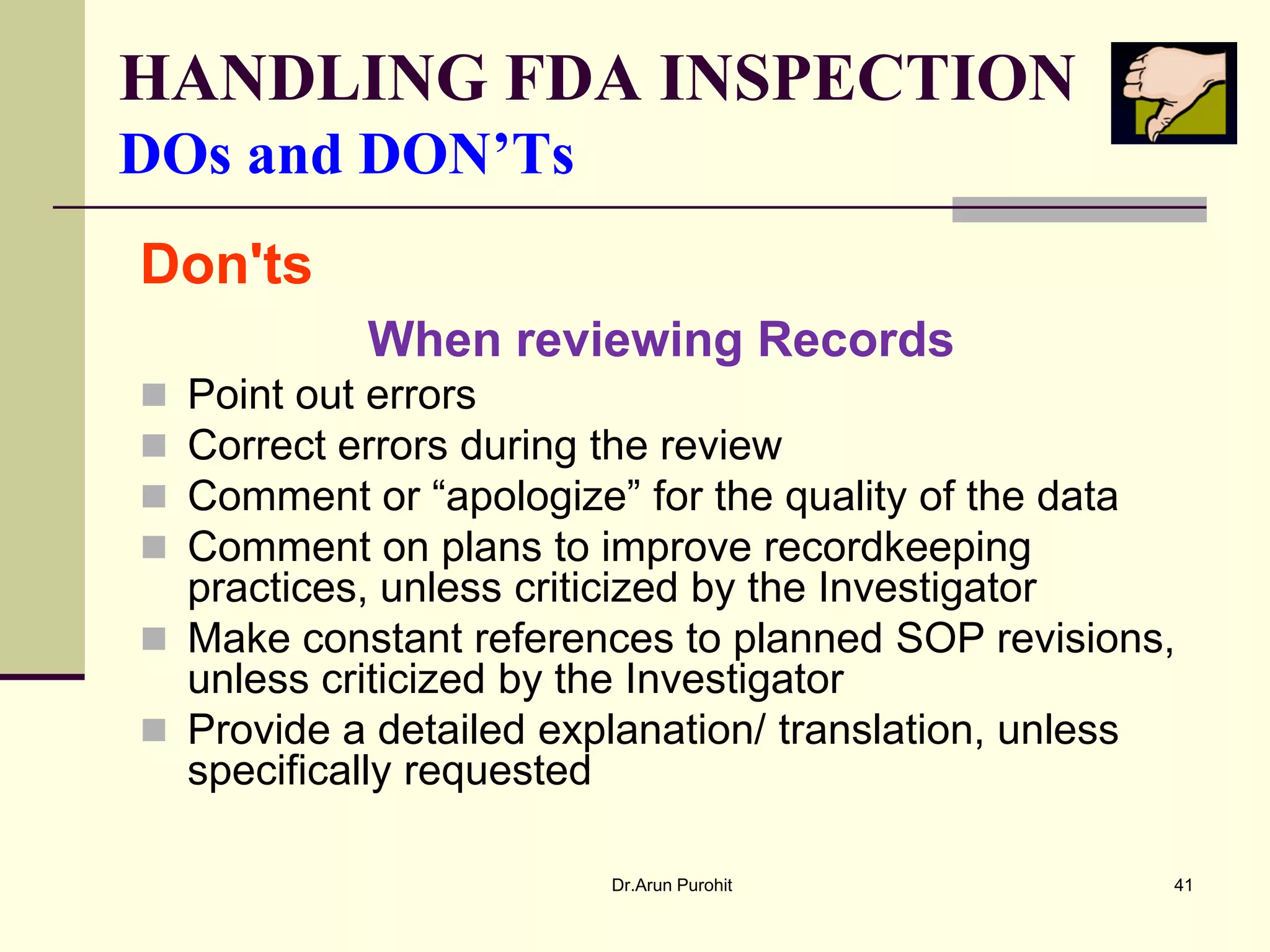 HANDLING FDA INSPECTION
DOs and DON’Ts
Don'ts
           When reviewing Records
 Point out errors
 Correct errors during the review
 Comment or “apologize” for the quality of the data
 Comment on plans to improve recordkeeping
  practices, unless criticized by the Investigator
 Make constant references to planned SOP revisions,
  unless criticized by the Investigator
 Provide a detailed explanation/ translation, unless
  specifically requested

                        Dr.Arun Purohit             41
 