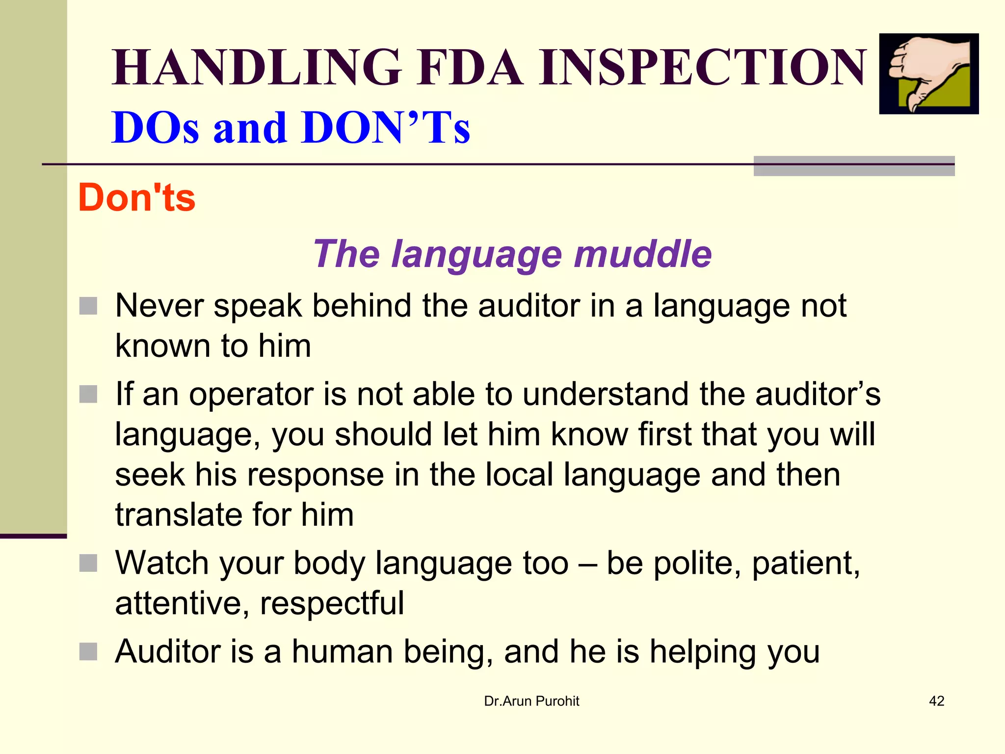 HANDLING FDA INSPECTION
  DOs and DON’Ts
Don'ts
                The language muddle
 Never speak behind the auditor in a language not
  known to him
 If an operator is not able to understand the auditor’s
  language, you should let him know first that you will
  seek his response in the local language and then
  translate for him
 Watch your body language too – be polite, patient,
  attentive, respectful
 Auditor is a human being, and he is helping you
                            Dr.Arun Purohit                42
 
