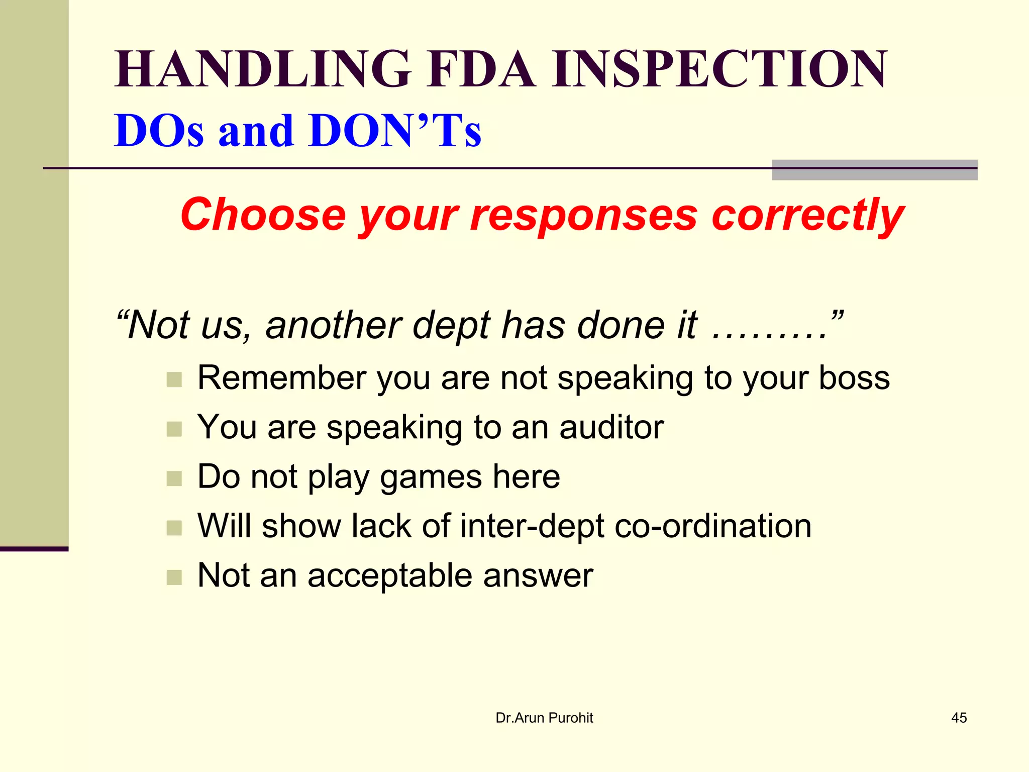 HANDLING FDA INSPECTION
DOs and DON’Ts
   Choose your responses correctly

“Not us, another dept has done it ………”
     Remember you are not speaking to your boss
     You are speaking to an auditor
     Do not play games here
     Will show lack of inter-dept co-ordination
     Not an acceptable answer


                        Dr.Arun Purohit            45
 