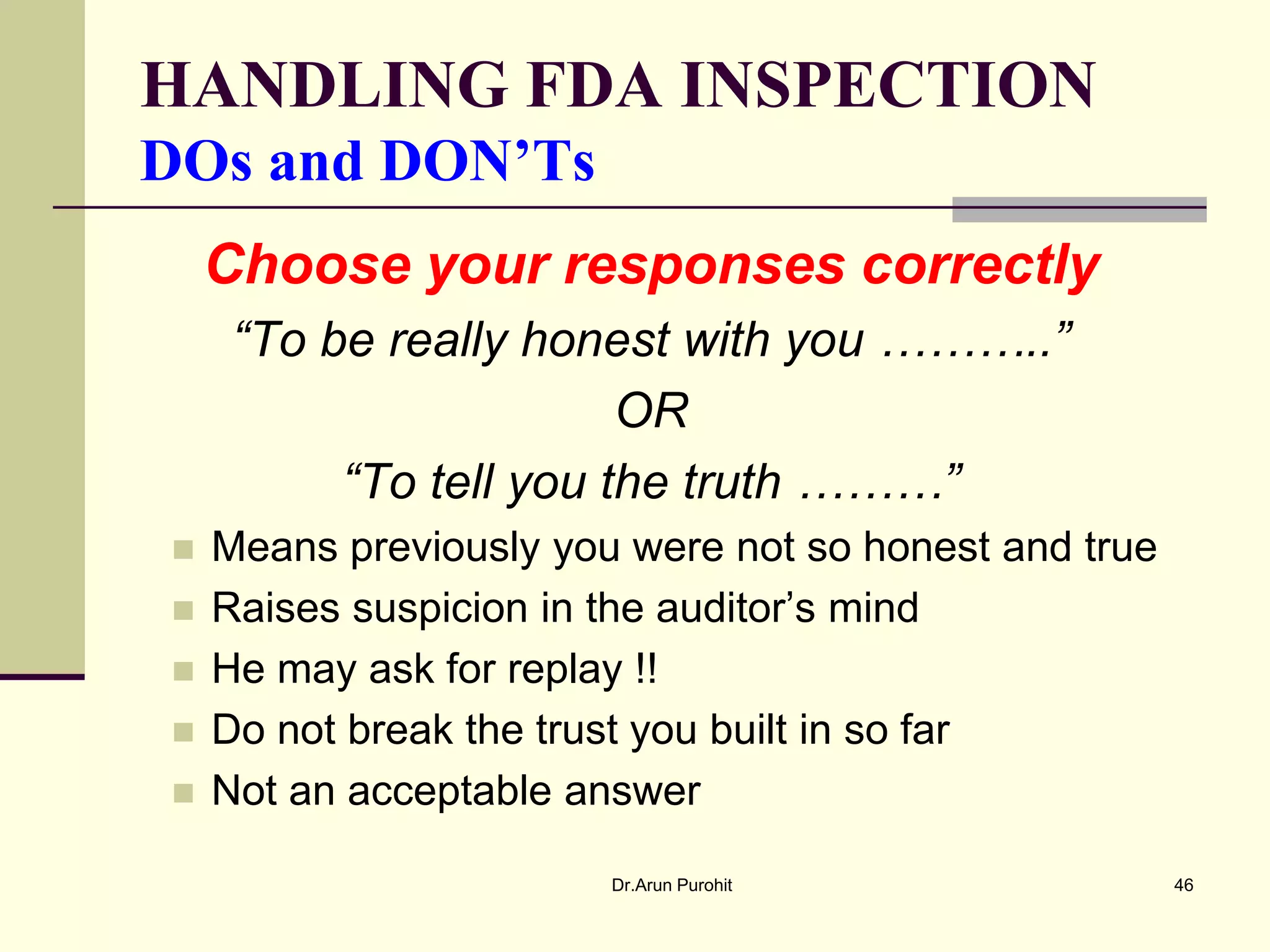 HANDLING FDA INSPECTION
DOs and DON’Ts
    Choose your responses correctly
     “To be really honest with you ………..”
                        OR
          “To tell you the truth ………”
   Means previously you were not so honest and true
   Raises suspicion in the auditor’s mind
   He may ask for replay !!
   Do not break the trust you built in so far
   Not an acceptable answer

                        Dr.Arun Purohit                46
 
