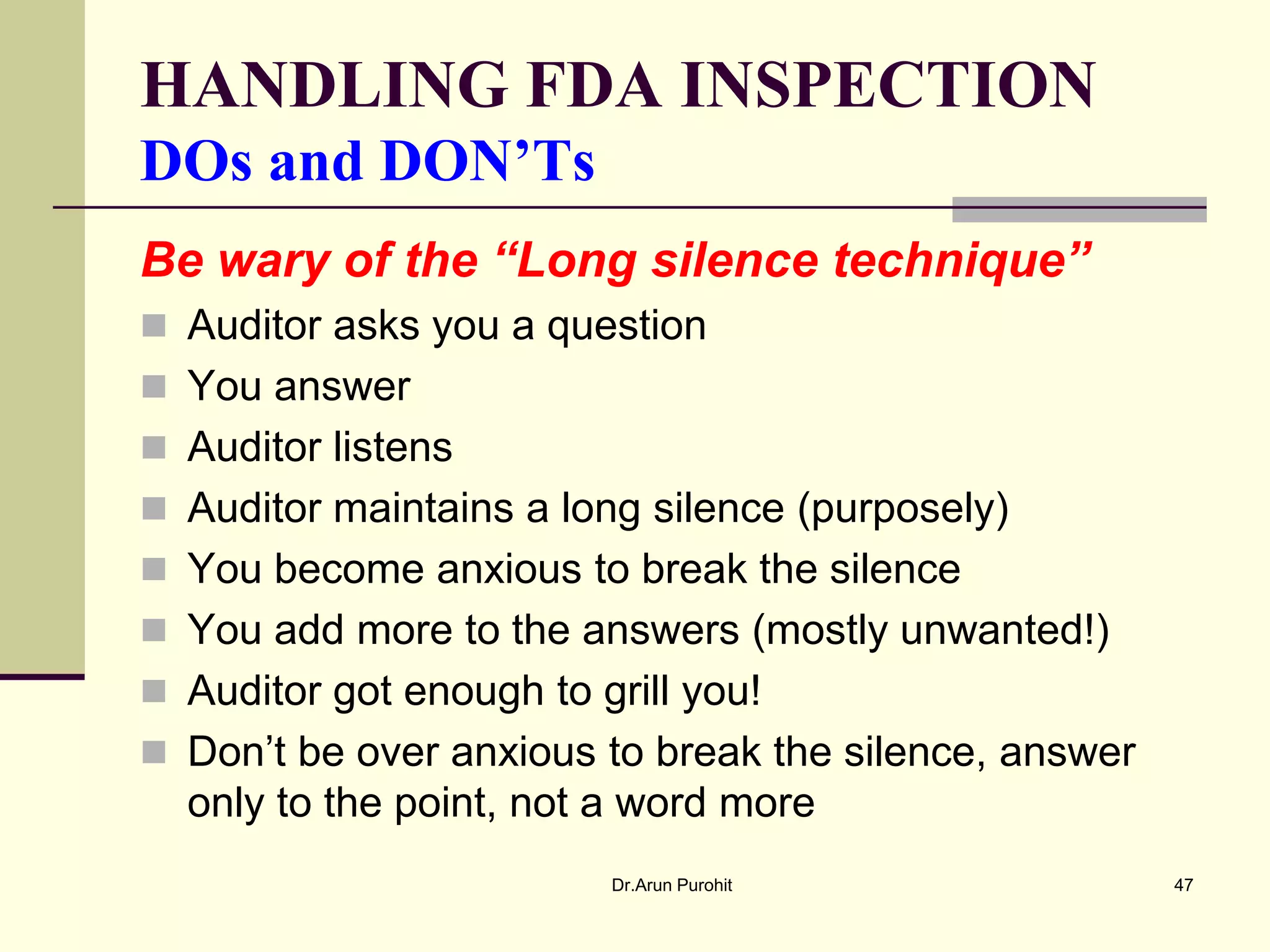 HANDLING FDA INSPECTION
DOs and DON’Ts
Be wary of the “Long silence technique”
 Auditor asks you a question
 You answer
 Auditor listens
 Auditor maintains a long silence (purposely)
 You become anxious to break the silence
 You add more to the answers (mostly unwanted!)
 Auditor got enough to grill you!
 Don’t be over anxious to break the silence, answer
  only to the point, not a word more
                         Dr.Arun Purohit               47
 
