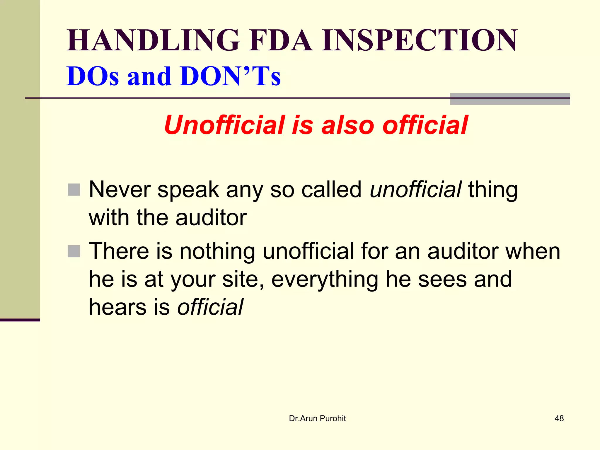 HANDLING FDA INSPECTION
DOs and DON’Ts
         Unofficial is also official

 Never speak any so called unofficial thing
  with the auditor
 There is nothing unofficial for an auditor when
  he is at your site, everything he sees and
  hears is official



                      Dr.Arun Purohit           48
 