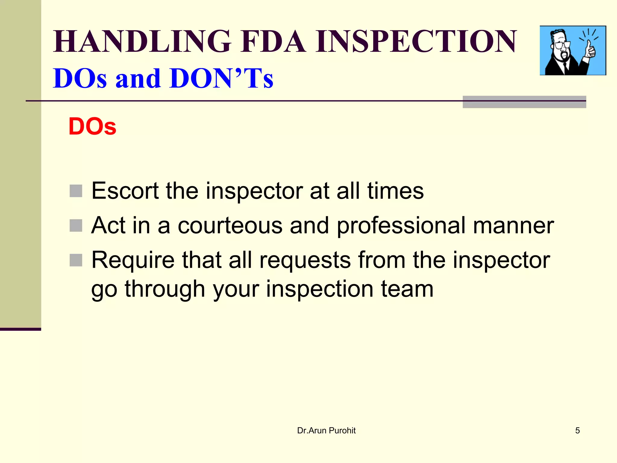 HANDLING FDA INSPECTION
DOs and DON’Ts
DOs

 Escort the inspector at all times
 Act in a courteous and professional manner
 Require that all requests from the inspector
  go through your inspection team




                      Dr.Arun Purohit            5
 