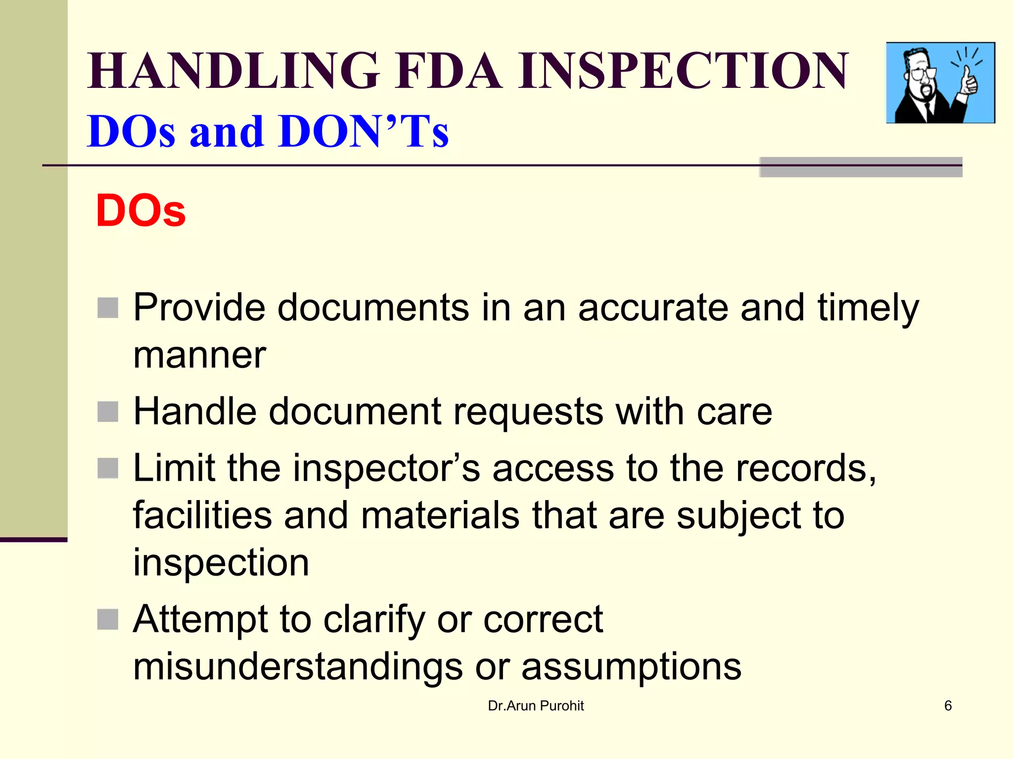 HANDLING FDA INSPECTION
DOs and DON’Ts
DOs

 Provide documents in an accurate and timely
  manner
 Handle document requests with care
 Limit the inspector’s access to the records,
  facilities and materials that are subject to
  inspection
 Attempt to clarify or correct
  misunderstandings or assumptions
                       Dr.Arun Purohit           6
 
