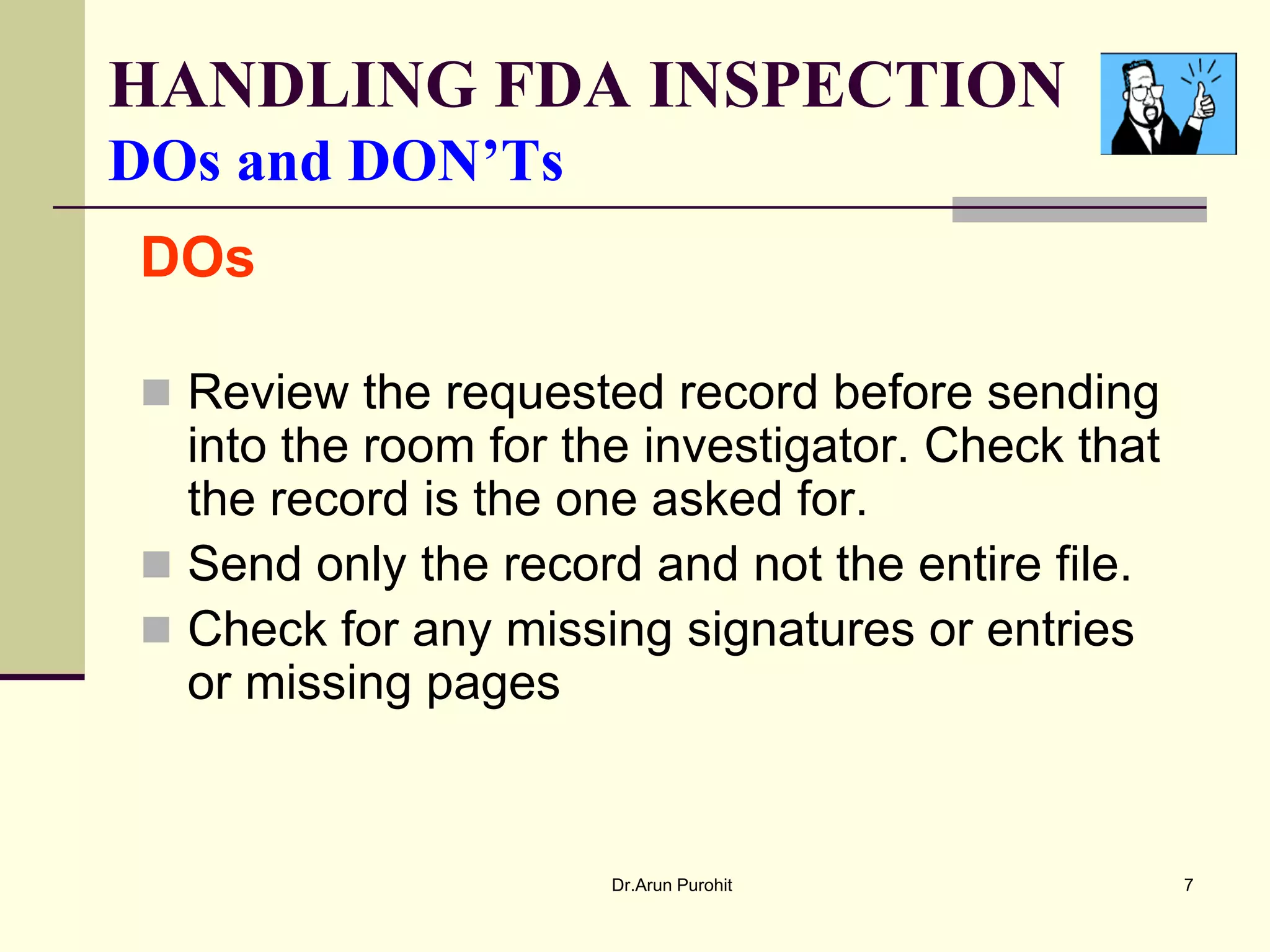 HANDLING FDA INSPECTION
DOs and DON’Ts
DOs

 Review the requested record before sending
  into the room for the investigator. Check that
  the record is the one asked for.
 Send only the record and not the entire file.
 Check for any missing signatures or entries
  or missing pages


                      Dr.Arun Purohit              7
 