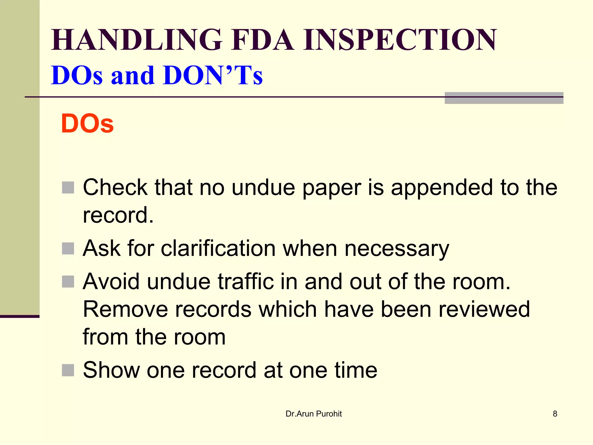 HANDLING FDA INSPECTION
DOs and DON’Ts
DOs

 Check that no undue paper is appended to the
  record.
 Ask for clarification when necessary
 Avoid undue traffic in and out of the room.
  Remove records which have been reviewed
  from the room
 Show one record at one time
                     Dr.Arun Purohit            8
 