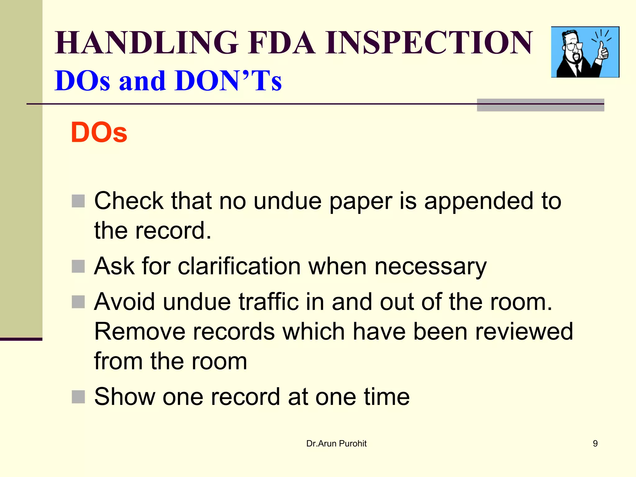 HANDLING FDA INSPECTION
DOs and DON’Ts
DOs

 Check that no undue paper is appended to
  the record.
 Ask for clarification when necessary
 Avoid undue traffic in and out of the room.
  Remove records which have been reviewed
  from the room
 Show one record at one time
                     Dr.Arun Purohit            9
 