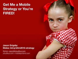 Get Me a Mobile
Strategy or You’re
FIRED!




Jason Grigsby
Slides: bit.ly/d4m2010-strategy
@grigs • jason@cloudfour.com
cloudfour.com • mobileportand.com
 