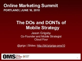 Online Marketing Summit
PORTLAND | JUNE 16, 2010
The DOs and DONTs of
Mobile Strategy
Jason Grigsby
Co-Founder and Mobile Strategist
Cloud Four
@grigs | Slides: http://bit.ly/grigs-oms10
1
 