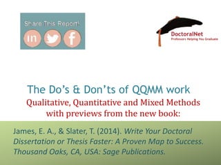 The Do’s & Don’ts of QQMM work
Qualitative, Quantitative and Mixed Methods
with previews from the new book:
James, E. A., & Slater, T. (2014). Write Your Doctoral
Dissertation or Thesis Faster: A Proven Map to Success.
Thousand Oaks, CA, USA: Sage Publications.
 
